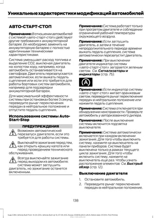 АВТО-СТАРТ-СТОП
Примечание:Вотношенииавтомобилей
ссистемой«авто-старт-стоп»действуют
другие требования к аккумуляторной
батарее. Ее необходимо заменить на
аккумуляторную батарею с полностью
идентичными техническими
характеристиками.
Система уменьшает расход топлива и
выделение CO2, выключая двигатель
на холостом ходу, например, когда
автомобиль останавливается на
светофоре.Двигательперезапускается
автоматически, если выжать педаль
сцепления или если это требуется для
работы бортовых систем автомобиля,
например для подзарядки
аккумуляторной батареи.
Для максимальной эффективности
системы при остановках более 3 секунд
переведите рычаг переключения
передач в нейтральное положение и
отпустите педаль сцепления.
Использование системы Auto-
Start-Stop
ПРЕДУПРЕЖДЕНИЯ
Возможен автоматический
перезапуск двигателя, если это
требуется для работы системы.
Выключайтезажиганиепередтем,
как открыть крышку капота или
перед проведением технического
обслуживания.
Всегда выключайте зажигание
перед выходом из автомобиля:
система может заглушить
двигатель, но зажигание останется
включенным.
Примечание:Системаработаеттолько
при прогретом двигателе и соблюдении
ограничений рабочей температуры
окружающего воздуха.
Примечание: Если заглушить
двигатель, а затем в течение
непродолжительного периода времени
выжать педаль сцепления, система
автоматически перезапустит двигатель.
Примечание: При выключении
двигателя индикатор системы
«авто-старт-стоп» загорается зеленым
светом. См. Сигнализаторы и
индикаторы (стр. 75).
Примечание: Если индикатор системы
«авто-старт-стоп» мигает оранжевым
светом,переведите рычаг переключения
передач в нейтральное положение или
нажмите педаль сцепления.
Примечание:Системаотключаетсяпри
обнаружении неисправности.Проверьте
автомобиль у авторизованного дилера.
Примечание: После выключения
системы включится подсветка
выключателя.
Примечание: Система автоматически
включается при каждом включении
зажигания. Для того чтобы выключить
систему, нажмите на выключатель на
панели приборов. Система будет
выключена только в рамках текущего
цикла зажигания. Для того чтобы
включить систему, нажмите на
выключатель еще раз. Чтобы узнать
расположение элементов: См.Быстрый
обзор (стр. 12).
Выключение двигателя
1. Остановите автомобиль.
2. Переведите рычаг переключения
передач в нейтральное положение.
138
Kuga (CBS) Vehicles Built From: 10-03-2014, Vehicles Built Up To: 07-09-2014, Russia, CG3616ruRUS ruRUS, Edition date: 07/2014, First Printing
Уникальныехарактеристикимодификацийавтомобилей
http://ava-avto.ru/
 