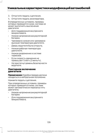 3. Отпустите педаль сцепления.
4. Отпустите педаль акселератора.
В определенных условиях, примеры
которых приводятся ниже, система не
может выполнить выключение
двигателя:
• Для поддержания внутреннего
микроклимата.
• Низкоенапряжениеаккумуляторной
батареи.
• Чрезмерно низкая или чрезмерно
высокая температура двигателя.
• Дверь водителя была открыта.
• Низкая рабочая температура
двигателя.
• Низкое разрежение в системе
тормозов.
• Если скорость движения не
превышает 5 км/ч (3 миль/ч).
• Не пристегнут ремень безопасности
водителя.
Повторное включение
двигателя
Примечание: Коробка передач должна
находиться в нейтральном положении.
Нажмите педаль сцепления.
При определенных условиях, примеры
которых приводятся ниже, система
может автоматически перезапустить
двигатель:
• Низкоенапряжениеаккумуляторной
батареи.
• Для поддержания внутреннего
микроклимата.
139
Kuga (CBS) Vehicles Built From: 10-03-2014, Vehicles Built Up To: 07-09-2014, Russia, CG3616ruRUS ruRUS, Edition date: 07/2014, First Printing
Уникальныехарактеристикимодификацийавтомобилей
http://ava-avto.ru/
 