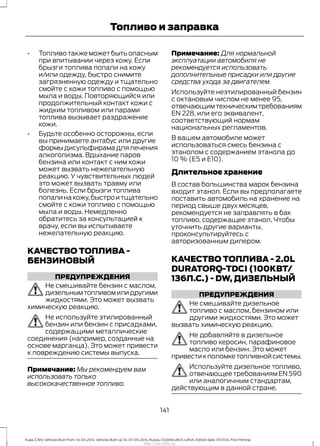 • Топливо также может быть опасным
при впитывании через кожу. Если
брызги топлива попали на кожу
и/или одежду, быстро снимите
загрязненную одежду и тщательно
смойте с кожи топливо с помощью
мыла и воды. Повторяющийся или
продолжительный контакт кожи с
жидким топливом или парами
топлива вызывает раздражение
кожи.
• Будьте особенно осторожны, если
вы принимаете антабус или другие
формыдисульфирамадлялечения
алкоголизма. Вдыхание паров
бензина или контакт с ним кожи
может вызвать нежелательную
реакцию. У чувствительных людей
это может вызвать травму или
болезнь. Если брызги топлива
попалинакожу,быстроитщательно
смойте с кожи топливо с помощью
мыла и воды. Немедленно
обратитесь за консультацией к
врачу, если вы испытываете
нежелательную реакцию.
КАЧЕСТВО ТОПЛИВА -
БЕНЗИНОВЫЙ
ПРЕДУПРЕЖДЕНИЯ
Не смешивайте бензин с маслом,
дизельнымтопливомилидругими
жидкостями. Это может вызвать
химическую реакцию.
Не используйте этилированный
бензин или бензин с присадками,
содержащими металлические
соединения (например, созданные на
основе марганца). Это может привести
к повреждению системы выпуска.
Примечание: Мы рекомендуем вам
использовать только
высококачественное топливо.
Примечание: Для нормальной
эксплуатации автомобиля не
рекомендуется использовать
дополнительные присадки или другие
средства ухода за двигателем.
Используйте неэтилированный бензин
с октановым числом не менее 95,
отвечающимтехническимтребованиям
EN 228, или его эквивалент,
соответствующий нормам
национальных регламентов.
В вашем автомобиле может
использоваться смесь бензина с
этанолом с содержанием этанола до
10 % (E5 и E10).
Длительное хранение
В состав большинства марок бензина
входит этанол. Если вы предполагаете
поставить автомобиль на хранение на
период свыше двух месяцев,
рекомендуется не заправлять в бак
топливо, содержащее этанол. Чтобы
уточнить другие варианты,
проконсультируйтесь с
авторизованным дилером.
КАЧЕСТВО ТОПЛИВА - 2.0L
DURATORQ-TDCI (100КВТ/
136Л.С.) - DW, ДИЗЕЛЬНЫЙ
ПРЕДУПРЕЖДЕНИЯ
Не смешивайте дизельное
топливо с маслом, бензином или
другими жидкостями. Это может
вызвать химическую реакцию.
Не добавляйте в дизельное
топливо керосин, парафиновое
масло или бензин. Это может
привестикполомкетопливнойсистемы.
Используйте дизельное топливо,
отвечающеетребованиямEN590
или аналогичным стандартам,
действующим в данной стране.
141
Kuga (CBS) Vehicles Built From: 10-03-2014, Vehicles Built Up To: 07-09-2014, Russia, CG3616ruRUS ruRUS, Edition date: 07/2014, First Printing
Топливо и заправка
http://ava-avto.ru/
 