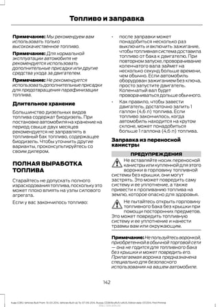 Примечание: Мы рекомендуем вам
использовать только
высококачественное топливо.
Примечание: Для нормальной
эксплуатации автомобиля не
рекомендуется использовать
дополнительные присадки или другие
средства ухода за двигателем.
Примечание: Не рекомендуется
использоватьдополнительныеприсадки
для предотвращения парафинизации
топлива.
Длительное хранение
Большинство дизельных видов
топлива содержат биодизель. При
постановке автомобиля на хранение на
период свыше двух месяцев
рекомендуется не заправлять в
топливный бак топливо, содержащее
биодизель. Чтобы уточнить другие
варианты, проконсультируйтесь со
своим дилером.
ПОЛНАЯ ВЫРАБОТКА
ТОПЛИВА
Старайтесь не допускать полного
израсходованиятоплива,посколькуэто
может плохо влиять на узлы силового
агрегата.
Если у вас закончилось топливо:
• после заправки может
понадобиться несколько раз
выключить и включить зажигание,
чтобытопливнаясистемадоставила
топливо от бака к двигателю. При
повторномзапуске,проворачивание
коленчатого вала займет на
несколько секунд больше времени,
чем обычно. Если автомобиль
оборудован зажиганием без ключа,
просто запустите двигатель.
Коленчатый вал будет
проворачиватьсядольшеобычного.
• Как правило, чтобы завести
двигатель, достаточно залить 1
галлон (4,6 л) топлива. Если
топливо закончилось, когда
автомобиль находится на крутом
склоне, может понадобиться
больше 1 галлона (4,6 л) топлива.
Заправка из переносной
канистры
ПРЕДУПРЕЖДЕНИЯ
Не вставляйте носик переносной
канистрыиликупленнойдляэтого
воронки в горловину топливной
системы без крышки, они могут
застрять. Это может повредить саму
систему и ее уплотнение, а также
привести к проливанию топлива на
землю, которое опасно для здоровья.
Не пытайтесь открыть горловину
топливного бака без крышки при
помощи посторонних предметов.
Это может повредить топливную
систему и ее уплотнение и нанести
травмы вам или окружающим.
Примечание:Непользуйтесьворонкой,
приобретенной в обычной торговой сети
— она не годится для топливного бака
без крышки и может повредить его.
Прилагаемая воронка предназначена
специально для безопасного
использования на вашем автомобиле.
142
Kuga (CBS) Vehicles Built From: 10-03-2014, Vehicles Built Up To: 07-09-2014, Russia, CG3616ruRUS ruRUS, Edition date: 07/2014, First Printing
Топливо и заправка
http://ava-avto.ru/
 