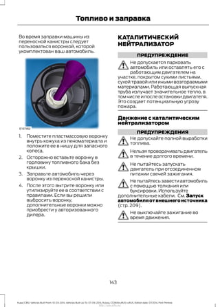 Во время заправки машины из
переносной канистры следует
пользоваться воронкой, которой
укомплектован ваш автомобиль.
1. Поместите пластмассовую воронку
внутрь кожуха из пеноматериала и
положите ее в нишу для запасного
колеса.
2. Осторожно вставьте воронку в
горловину топливного бака без
крышки.
3. Заправьте автомобиль через
воронку из переносной канистры.
4. После этого вытрите воронку или
утилизируйте ее в соответствии с
правилами. Если вы решили
выбросить воронку,
дополнительные воронки можно
приобрести у авторизованного
дилера.
КАТАЛИТИЧЕСКИЙ
НЕЙТРАЛИЗАТОР
ПРЕДУПРЕЖДЕНИЕ
Не допускается парковать
автомобиль или оставлять его с
работающим двигателем на
участке, покрытом сухими листьями,
сухой травой или иными возгораемыми
материалами. Работающая выпускная
труба излучает значительное тепло, в
томчислеипослеостановкидвигателя.
Это создает потенциальную угрозу
пожара.
Движение с каталитическим
нейтрализатором
ПРЕДУПРЕЖДЕНИЯ
Не допускайте полной выработки
топлива.
Нельзяпроворачиватьдвигатель
в течение долгого времени.
Не пытайтесь запускать
двигатель при отсоединенном
питании свечей зажигания.
Непытайтесьзавестиавтомобиль
с помощью толкания или
буксировки. Используйте
дополнительные кабели. См. Запуск
автомобиляотвнешнегоисточника
(стр. 209).
Не выключайте зажигание во
время движения.
143
Kuga (CBS) Vehicles Built From: 10-03-2014, Vehicles Built Up To: 07-09-2014, Russia, CG3616ruRUS ruRUS, Edition date: 07/2014, First Printing
Топливо и заправка
http://ava-avto.ru/
 