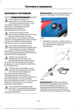 ЗАПРАВКА ТОПЛИВОМ
ПРЕДУПРЕЖДЕНИЯ
Не пытайтесь запустить
двигатель, если в бак залито
топливо ненадлежащего типа.
Это может привести к поломке
двигателя. Незамедлительно
проверьте автомобиль у
авторизованного дилера.
Исключите присутствие
источников пламени или теплоты
вблизи элементов системы
топливоподачи. Топливная система
находитсяподдавлением.Приналичии
утечек в системе топливоподачи
возникает риск получения травм.
При мойке автомобиля под
большимдавлениемвоздействие
струи воды на лючок заливной
горловины топливного бака должно
быть кратковременным с расстояния не
менее 200 мм (8 дюймов).
Перед тем, как вынуть
заправочный пистолет, мы
рекомендуем вам подождать в
течение хотя бы 10 секунд. Это даст
возможность остаткам топлива стечь
в топливный бак.
Прекращайте заправку, после
того как заправочный пистолет
отключится во второй раз.
Лишнее топливо заполняет
расширительное пространство
топливного бака, что может привести к
выплескиванию топлива из бака.
Выплескивание топлива - это источник
опасности для других участников
дорожного движения.
Не извлекайте заправочный
пистолет из заливной горловины
топливного бака во время всего
процесса заправки.
Примечание:Навашемавтомобиленет
крышки горловины топливного бака.
1. Нажмите на лючок, чтобы открыть
его. Полностью откройте лючок до
его фиксации в открытом
положении.
Примечание: Когда в горловину
вставляется заправочный пистолет
нужного размера, открывается
подпружиненный блокиратор. Это
помогает исключить риск заправки
автомобиля неподходящим топливом.
144
Kuga (CBS) Vehicles Built From: 10-03-2014, Vehicles Built Up To: 07-09-2014, Russia, CG3616ruRUS ruRUS, Edition date: 07/2014, First Printing
Топливо и заправка
http://ava-avto.ru/
 