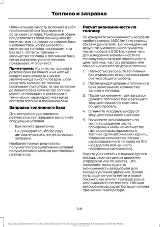 Номинальная емкость включает в себя
приборный объем бака вместе с
остатками топлива. Приборный объем
представляет собой разницу между
количеством топлива в топливном баке
и количеством, когда указатель
количества топлива показывает, что
бак пуст. Остаток топлива —
количество топлива в топливном баке,
когда указатель уровня топлива
показывает, что бак пуст.
Примечание: Количество топлива в
резерве бака различно, и на него не
следует рассчитывать с целью
увеличения дальности поездки. Если
указатель количества топлива
показывает пустой бак, то при заправке
до полного бака количество топлива
может не совпадать с указанным в
технических характеристиках из-за
остатков топлива в топливном баке.
Заправка топливного бака
Для получения достоверных
результатов при заправке выполните
следующие условия.
• Выключите зажигание.
• Не дожидайтесь более двух
автоматических отсечек во время
заправки.
Наиболее точные результаты
получаются при выполнении условий
получения максимально достоверных
результатов.
Расчет экономичности по
топливу
Не измеряйте экономичность во время
пробега первых 1.600 km (это период
обкатки двигателя). Более надежные
результаты измерений получаются
после пробега 4.000 km. Кроме того,
для измерения экономичности по
топливу недостаточно просто учесть
цену топлива, частоту заправок или
показания указателя уровня топлива.
1. Полностью заправьте топливный
бак и запишите исходное показание
счетчка общего пробега.
2. После каждой заправки топливного
бака записывайте количество
залитого топлива.
3. После как минимум трех заправок
долейте топливо в бак и запишите
текущее показание счетчика
общего пробега.
4. Отнимите исходную цифру от
текущего показания счетчика.
5. Вычислите экономичность по
топливу, разделив число
пройденных миль на количество
галлонов израсходованного
топлива (для метрических единиц:
Умножьте количество литров
израсходованного топлива на 100
и разделите все на число
пройденных километров).
Ведите учет хотя бы в течение одного
месяца, отмечая режим движения
(городской или по шоссе). Это
позволяет точно оценить
экономичность автомобиля для
текущих условий движения. Кроме
того, ведение учета летом и зимой
покажет, как влияет температура на
экономичность по топливу. Обычно
автомобильрасходуетбольшетоплива
при низкой температуре.
146
Kuga (CBS) Vehicles Built From: 10-03-2014, Vehicles Built Up To: 07-09-2014, Russia, CG3616ruRUS ruRUS, Edition date: 07/2014, First Printing
Топливо и заправка
http://ava-avto.ru/
 