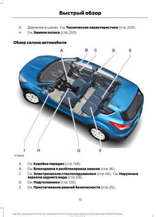 Давление в шинах. См. Технические характеристики (стр. 259).G
См. Замена колеса (стр. 253).H
Обзор салона автомобиля
См. Коробка передач (стр. 148).A
См. Блокировка и разблокировка замков (стр. 36).B
См. Электрические стеклоподъемники (стр. 66). См. Наружные
зеркала заднего вида (стр. 69).
C
См. Подголовники (стр. 120).D
См. Пристегивание ремней безопасности (стр. 26).E
13
Kuga (CBS) Vehicles Built From: 10-03-2014, Vehicles Built Up To: 07-09-2014, Russia, CG3616ruRUS ruRUS, Edition date: 07/2014, First Printing
Быстрый обзор
http://ava-avto.ru/
 