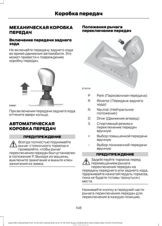 МЕХАНИЧЕСКАЯ КОРОБКА
ПЕРЕДАЧ
Включение передачи заднего
хода
Не включайте передачу заднего хода
во время движения автомобиля. Это
может привести к повреждению
коробку передач.
При включении передачи заднего хода
оттяните вверх кольцо.
АВТОМАТИЧЕСКАЯ
КОРОБКА ПЕРЕДАЧ
ПРЕДУПРЕЖДЕНИЕ
Всегда полностью поднимайте
рычаг стояночного тормоза и
проверяйте, чтобы рычаг
переключенияпередачбылустановлен
в положение Р. Выходя из машины,
выключите зажигание и выньте ключ
зажигания из замка.
Положения рычага
переключения передач
Park (Парковочная передача)P
Reverse (Передача заднего
хода)
R
Neutral (Нейтральное
положение)
N
Drive (Движение вперед)D
Спортивный режим и
переключение передач
вручную
S
Выбор повышенной передачи
вручную
+
Выбор пониженной передачи
вручную
-
ПРЕДУПРЕЖДЕНИЕ
Задействуйте тормоза перед
перемещением рычага
переключения передач на
передачу переднего или заднего хода.
Удерживайте нажатой педаль тормоза,
пока не будете готовы тронуться с
места.
Нажимайте кнопку в передней части
рычага переключения передач для
переключения в каждую позицию.
148
Kuga (CBS) Vehicles Built From: 10-03-2014, Vehicles Built Up To: 07-09-2014, Russia, CG3616ruRUS ruRUS, Edition date: 07/2014, First Printing
Коробка передач
http://ava-avto.ru/
 