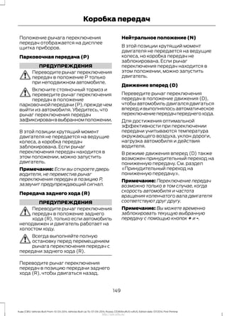 Положение рычага переключения
передач отображается на дисплее
щитка приборов.
Парковочная передача (P)
ПРЕДУПРЕЖДЕНИЯ
Переводите рычаг переключения
передач в положение P только
при неподвижном автомобиле.
Включите стояночный тормоз и
переведите рычаг переключения
передач в положение
парковочнойпередачи(P),преждечем
выйти из автомобиля. Убедитесь, что
рычаг переключения передач
зафиксированввыбранномположении.
В этой позиции крутящий момент
двигателя не передается на ведущие
колеса, а коробка передач
заблокирована. Если рычаг
переключения передач находится в
этом положении, можно запустить
двигатель.
Примечание: Если вы откроете дверь
водителя, не переместив рычаг
переключения передач в позицию P,
зазвучит предупреждающий сигнал.
Передача заднего хода (R)
ПРЕДУПРЕЖДЕНИЯ
Переводите рычаг переключения
передач в положение заднего
хода (R), только если автомобиль
неподвижен и двигатель работает на
холостом ходу.
Всегда выполняйте полную
остановку перед перемещением
рычага переключения передач с
передачи заднего хода (R).
Переводите рычаг переключения
передач в позицию передачи заднего
хода (R), чтобы двигаться назад.
Нейтральное положение (N)
В этой позиции крутящий момент
двигателя не передается на ведущие
колеса, но коробка передач не
заблокирована. Если рычаг
переключения передач находится в
этом положении, можно запустить
двигатель.
Движение вперед (D)
Переведите рычаг переключения
передач в положение движения (D),
чтобы автомобиль двигался двигаться
вперед и выполнялось автоматическое
переключениепередачпереднегохода.
Для достижения оптимальной
эффективности при переключении
передачи учитываются температура
окружающего воздуха, уклон дороги,
нагрузка автомобиля и действия
водителя.
В режиме движения вперед (D) также
возможен принудительный переход на
пониженную передачу. См. раздел
«Принудительный переход на
пониженную передачу».
Примечание: Переключение передач
возможно только в том случае, когда
скорость автомобиля и частота
вращения коленчатого вала двигателя
соответствуют друг другу.
Примечание: Вы можете временно
заблокировать текущую выбранную
передачу с помощью кнопок + и -.
149
Kuga (CBS) Vehicles Built From: 10-03-2014, Vehicles Built Up To: 07-09-2014, Russia, CG3616ruRUS ruRUS, Edition date: 07/2014, First Printing
Коробка передач
http://ava-avto.ru/
 