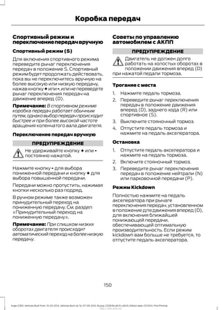 Спортивный режим и
переключениепередачвручную
Спортивный режим (S)
Для включения спортивного режима
переведите рычаг переключения
передач в положение S. Спортивный
режимбудетпродолжатьдействовать,
пока вы не переключитесь вручную на
более высокую или низкую передачу,
нажав кнопку + или -,или не переведете
рычаг переключения передач на
движение вперед (D).
Примечание: В спортивном режиме
коробка передач работает обычным
путем,однаковыборпередачпроисходит
быстрее и при более высокой частоте
вращения коленчатого вала двигателя.
Переключение передач вручную
ПРЕДУПРЕЖДЕНИЕ
Не удерживайте кнопку + или -
постоянно нажатой.
Нажмите кнопку - для выбора
пониженной передачи и кнопку + для
выбора повышенной передачи.
Передачи можно пропустить, нажимая
кнопки несколько раз подряд.
В ручном режиме также возможен
принудительный переход на
пониженную передачу. См. раздел
«Принудительный переход на
пониженную передачу».
Примечание: При слишком низких
оборотах двигателя происходит
автоматическийпереходнаболеенизкую
передачу.
Советы по управлению
автомобилем с АКПП
ПРЕДУПРЕЖДЕНИЕ
Двигатель не должен долго
работать на холостых оборотах в
положении движения вперед (D)
при нажатой педали тормоза.
Трогание с места
1. Нажмите педаль тормоза.
2. Переведите рычаг переключения
передач в положение движения
вперед (D), заднего хода (R) или
спортивное (S).
3. Выключите стояночный тормоз.
4. Отпустите педаль тормоза и
нажмите на педаль акселератора.
Остановка
1. Отпустите педаль акселератора и
нажмите на педаль тормоза.
2. Включите стояночный тормоз.
3. Переведите рычаг переключения
передач в положение нейтрали (N)
или парковочной передачи (P).
Режим Kickdown
Полностью нажмите на педаль
акселератора при рычаге
переключенияпередач,установленном
в положение для движения вперед (D),
для включения ближайшей
понижающей передачи,
обеспечивающей оптимальную
производительность. Если режим
kickdown вам больше не требуется, то
отпустите педаль акселератора.
150
Kuga (CBS) Vehicles Built From: 10-03-2014, Vehicles Built Up To: 07-09-2014, Russia, CG3616ruRUS ruRUS, Edition date: 07/2014, First Printing
Коробка передач
http://ava-avto.ru/
 