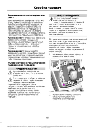 Если машина застряла в грязи или
снегу
Если автомобиль застрял в грязи или
снегу, помочь ему выбраться можно
попеременно двигаясь передним и
задним ходом, останавливаясь на
время переключения передач и не
изменяя рисунок движения. После
каждого переключения передач слегка
нажимайте на педаль акселератора.
Примечание: Не старайтесь раскачать
автомобиль вперед-назад, если
двигатель не прогрет до нормальной
рабочей температуры — это может
привести к повреждению коробки
передач.
Примечание: Не раскачивайте
автомобиль вперед-назад более одной
минуты, поскольку это может вызвать
повреждение коробки передач или шин
либо перегрев двигателя.
Рычагэкстренноговыключения
парковочной передачи
ПРЕДУПРЕЖДЕНИЯ
Не начинайте движение, не
убедившись, что стоп-сигналы
работают.
Эта процедура требует, чтобы вы
перевели рычаг переключения
передач из положения
парковочной передачи (P), в
результате чего автомобиль начинает
катиться. Всегда полностью
поднимайте рычаг стояночного
тормоза, прежде чем попытаться
отпустить рычаг переключения
передач.
ПРЕДУПРЕЖДЕНИЯ
Если стояночный тормоз
полностью отпущен, а
контрольная лампа тормозной
системы продолжает гореть, это
указывает на возможную
неисправность тормозов. Система
зарегистрировала неисправность,
которая требует технического
обслуживания.
В случае неисправности электрической
системы или отсутствия заряда
аккумуляторной батареи используйте
следующую процедуру, чтобы
перевести рычаг переключения
передач из положения парковочной
передачи (P).
1. Включите стояночный тормоз и
выключите зажигание.
2. Используя отвертку, снимите
крышку корпуса рычага
переключения передач.
151
Kuga (CBS) Vehicles Built From: 10-03-2014, Vehicles Built Up To: 07-09-2014, Russia, CG3616ruRUS ruRUS, Edition date: 07/2014, First Printing
Коробка передач
http://ava-avto.ru/
 