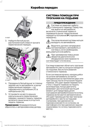 3. Найдите белый рычаг,
расположенный слева от рычага
переключения передач.
4. Продвиньте белый рычаг в сторону
задней части автомобиля, а рычаг
переключения передач — из
парковочного положения (P) в
нейтральное (N).
5. Установите на место крышку
корпуса рычага переключения
передач, нажмите педаль тормоза,
включите зажигание и отпустите
педаль тормоза.
Примечание: Незамедлительно
обратитесь к авторизованному дилеру.
СИСТЕМА ПОМОЩИ ПРИ
ТРОГАНИИ НА ПОДъЕМЕ
ПРЕДУПРЕЖДЕНИЯ
Система не заменяет работу
стояночного тормоза. Перед тем,
как выйти из автомобиля,
включите стояночный тормоз и
переведите рычаг переключения
передач в положение P (парковочная
передача).
Послевключениясистемынельзя
выходить из автомобиля.
Водитель должен непрерывно
контролировать автомобиль и
систему и, если необходимо,
вмешиваться в ее работу.
При чрезмерном повышении
оборотов двигателя или
обнаружении неисправности
система будет отключена.
Системапозволяетоблегчитьтрогание
автомобиля с места,когда он находится
на подъеме, без использования
стояночного тормоза.
Если система включена, находящийся
на уклоне автомобиль остается
неподвижным на протяжении двух или
трех секунд после отпускания педали
тормоза. Это дает время переместить
стопу с педали тормоза на педаль
акселератора. Когда двигатель
развивает достаточный крутящий
момент для предотвращения
скатыванияавтомобилявнизпосклону,
тормоза включаются автоматически.
Это дает преимущество при трогании
автомобиля с места на подъеме
(например, при движении на
парковочном месте со склоном, на
светофоре или при движении задним
ходом вверх по склону парковочного
места).
152
Kuga (CBS) Vehicles Built From: 10-03-2014, Vehicles Built Up To: 07-09-2014, Russia, CG3616ruRUS ruRUS, Edition date: 07/2014, First Printing
Коробка передач
http://ava-avto.ru/
 