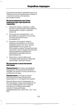 Система включается автоматически на
любомсклоне,которыйможетпривести
к значительному скатыванию
автомобиля вниз.
Использование системы
помощи при трогании на
подъеме
1. Нажмите педаль тормоза, чтобы
полностьюостановитьавтомобиль.
Удерживайте педаль тормоза
нажатой.
2. Если датчики определяют, что
автомобиль находится на уклоне,
система автоматически
активируется.
3. Когда вы отпускаете педаль
тормоза, автомобиль в течение
примерно двух или трех секунд
удерживается на склоне, не
откатываясьназад.Привыполнении
трогания с места предусмотренный
период времени удержания
автомобиля автоматически
увеличивается.
4. Троньтесь с места обычным
способом. Выключение тормозов
произойдет автоматически.
Включение и выключение
системы
Примечание: Если ваш автомобиль
оборудован механической коробкой
передач, вы можете только включать и
отключать систему.
Примечание: Система остается
включенной или выключенной в
зависимости от последней настройки.
Данная функция активирована на
поставляемых новых автомобилях. В
случае необходимости вы можете
отключить эту функцию через
соответствующий экран
информационного дисплея. См. (стр.
80).
153
Kuga (CBS) Vehicles Built From: 10-03-2014, Vehicles Built Up To: 07-09-2014, Russia, CG3616ruRUS ruRUS, Edition date: 07/2014, First Printing
Коробка передач
http://ava-avto.ru/
 