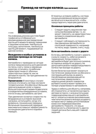 На информационном дисплее будет
графически отображаться
рекомендованное распределение
крутящего момента между передними
и задними колесами. Чем больше
площадь заполнения, тем больше
крутящий момент, подаваемый на
данное колесо.
Вождение в особых условиях в
режиме привода на четыре
колеса.
Автомобили с приводом на четыре
колеса предназначены для движения
по песку, снегу, грязи и неровным
дорогам, отличаясь по рабочим
характеристикам от обычных
транспортных средств, как на
автомагистралях, так при движении по
бездорожью.
Примечание: В некоторых случаях
полезно отключать систему контроля
тягового усилия.Это обеспечит большее
проскальзывание колес и подачу
большего крутящего момента двигателя
в определенных внедорожных условиях,
или если ваш автомобиль застрял.
При движении на малых скоростях по
бездорожью в условиях высокой
нагрузки, используйте, когда это
возможно, пониженную передачу.
Включение пониженной передачи
максимально повысит эффективность
охлаждения двигателя и коробки
передач.
В тяжелых условиях работы, система
кондиционирования воздуха может
включаться и выключаться, чтобы
предотвратить перегрев двигателя.
Основные принципы работы
• Следует ездить медленнее при
сильном боковом ветре, т.к. он
может повлиять на характеристики
рулевого управления вашего
автомобиля.
• Следует соблюдать осторожность
при движении автомобиля по
скользкой поверхности, например
по песку, воде, гравию, снегу, льду.
Если автомобиль съехал с дороги
Если ваш автомобиль съехал с дороги,
снизьте скорость, избегая резкого
торможения. Когда скорость
автомобилябудетдостаточноснижена,
осторожно въедьте на дорогу. Не
допускайте резких поворотов рулевого
колеса при въезде на дорогу.
Более безопасным может оказаться
постепенное замедление на обочине и
последующий въезд на дорогу.
Несоблюдение рекомендаций по
постепенному замедлению и
недопущению резких поворотов
рулевого колеса может привести к
потере управляемости автомобиля.
Ударыонебольшиеобъекты,например,
об отражатели, установленные вдоль
автомагистрали, с незначительными
повреждениями вашего автомобиля
могут оказаться менее рискованными,
чем попытки резкого въезда на дорогу,
которые могут завершиться боковым
юзом или переворачиванием
автомобиля. Помните, что ваша
безопасность и безопасность других
людей должна быть вашей главной
задачей.
155
Kuga (CBS) Vehicles Built From: 10-03-2014, Vehicles Built Up To: 07-09-2014, Russia, CG3616ruRUS ruRUS, Edition date: 07/2014, First Printing
Привод на четыре колеса(при наличии)
http://ava-avto.ru/
 