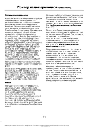 Экстренные маневры
В неизбежной чрезвычайной ситуации,
сопряженной с необходимостью
резкого поворота, соблюдайте меру
(например, поворачивая рулевое
колесо с такой скоростью и на такой
угол, которые достаточны для того,
чтобы избежать аварии). Чрезмерный
поворот рулевого колеса может
привести к потере контроля над
автомобилем. Обеспечьте плавность
нажатия педали акселератора или
тормоза, когда требуется изменить
скоростьавтомобиля.Избегайтерезких
поворотов рулевого колеса, резких
ускорений и торможений. Это может
повысить риск опрокидывания
автомобиля, потери управляемости и
получения травм. Используйте все
доступные дорожные поверхности,
чтобы обеспечить безопасное
направление движения автомобиля.
При аварийной остановке избегайте
торможения юзом и резких поворотов
руля.
Изменениетипадорожнойповерхности
(например, выезд с асфальта на
гравий) изменит характер реакций
автомобиля на ваши управляющие
действия (поворот руля, нажатие
педали акселератора и тормоза).
Песок
При движении по песку старайтесь
удерживать все четыре колеса по
самым твердым участкам. Старайтесь
не снижать давление в шинах,
переключитесь на пониженную
передачу и осуществляйте движение
по пересеченной местности на
постоянной скорости. Не допускайте
резкого нажатия педали акселератора,
что избежать чрезмерной пробуксовки
колес.
Не допускайте длительного движения
вашегоавтомобиляпоглубокомупеску.
Это может привести к перегреву
системы.Наинформационномдисплее
появитсясоответствующеесообщение.
См. Информационные сообщения
(стр. 87).
Перед возобновлением движения
выключите зажигание и дайте системе
остыть не менее 15 минут. Достаточное
остывание системы будет
подтверждено кратковременным
отображением соответствующего
сообщения на информационном
дисплее. См. Информационные
сообщения (стр. 87).
При движении на малых скоростях в
глубоком песке в условиях высоких
температур наружного воздуха,
используйте, когда это возможно,
пониженную передачу. Включение
пониженной передачи максимально
повысит эффективность охлаждения
двигателя и коробки передач.
Не допускайте чрезмерного
превышения скорости. Инерция массы
автомобиля сработает против вас, и
ваш автомобиль может застрять так,
что потребуется помощь другого
автомобиля. Помните, что если
действовать с осторожностью, можно
всегда вернуться тем же путем.
156
Kuga (CBS) Vehicles Built From: 10-03-2014, Vehicles Built Up To: 07-09-2014, Russia, CG3616ruRUS ruRUS, Edition date: 07/2014, First Printing
Привод на четыре колеса(при наличии)
http://ava-avto.ru/
 