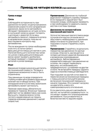 Грязь и вода
Грязь
Соблюдайте осторожность при
движении по грязи, не допуская резких
изменений скорости или направления
движения. Даже если автомобиль
обладает приводом на четыре колеса,
в скользкой грязи он может потерять
сцепление с дорогой. Если ваш
автомобиль заносит, поверните колеса
в направлении заноса, пока вы не
восстановите контроль над
автомобилем.
После вождения по грязи необходимо
очистить остатки грязи с
вращающегося ведущих валов и шин.
Наличие большого количества грязи
на шинах и вращающихся ведущих
валах может вызвать дисбаланс,
который приведет к повреждению
деталей и узлов привода.
Вода
Движениеповоденужноосуществлять
на пониженной скорости. Тяговые и
тормозные возможности могут быть
ограничены.
При движении по воде определите
глубинуиизбегайтеуровеньводывыше
нижней части обода колеса. При
попадании влаги в систему зажигания
автомобиль может заглохнуть.
Проехав через воду, обязательно
проверьте тормоза. Влажные тормоза
работаютнетакэффективно,каксухие.
Высушить тормоза можно путем
легкого надавливания на педаль
тормоза в режиме движения с малой
скоростью.
Примечание: Движение по глубокой
воде может повредить коробку передач.
Если передний и задний мост был
погружен в воду, необходимо проверить
и при необходимости заменить смазку
мостов и системы привода.
Движение по холмистой или
наклонной местности
Хотя естественные препятствия в виде
склонов или крутых уклонов могут
обусловить необходимость движения
вверх или вниз по диагонали, при
подъеме и спуске старайтесь ехать
прямо.
Примечание: Старайтесь не допускать
поворотов при движении по крутым
склонам. Опасность заключается в
потересцеплениясдорогой,боковомюзе
и возможном опрокидывании
автомобиля. Заблаговременно
определяйте маршрут при движении на
склонах. Не следует переезжать
вершину, не ознакомившись
предварительно с условиями на другом
склоне. Не включайте передачу заднего
ходанасклонебезпомощинаблюдателя.
При подъеме на крутой склон вместо
переключениянапониженнуюпередачу
с повышенной используйте режим
включения пониженной передачи в
начале подъема. Это снижает нагрузку
на двигатель и риск его
самопроизвольного отключения.
Если двигатель вашего автомобиля
заглох, не пытайтесь развернуться, т.к.
это может привести к опрокидыванию
автомобиля. Лучше вернитесь в
безопасное место задним ходом.
157
Kuga (CBS) Vehicles Built From: 10-03-2014, Vehicles Built Up To: 07-09-2014, Russia, CG3616ruRUS ruRUS, Edition date: 07/2014, First Printing
Привод на четыре колеса(при наличии)
http://ava-avto.ru/
 
