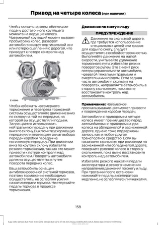 Чтобы заехать на холм, обеспечьте
подачу достаточного крутящего
момента на ведущие колеса.
Чрезмерный крутящий момент вызовет
пробуксовку колес, разворот
автомобиля вокруг вертикальной оси
или потерю сцепления с дорогой, что
приведет к потере контроля над
автомобилем.
Чтобы избежать чрезмерного
торможения и перегрева тормозной
системыосуществляйтедвижениевниз
по склону на той же передаче, на
которой вы осуществляли подъем.
Запрещается использовать
нейтральную передачу при движении
внизпосклону.Выключитеускоряющую
передачуилипереведитерычагвыбора
передач коробки передач на
пониженную передачу. При движении
вниз по крутому склону избегайте
резкого торможения, так как это может
привести к потере контроля над
автомобилем. Повороты автомобиля
должны осуществляться путем
поворота передних колес.
Ваш автомобиль оснащен
антиблокировочнойсистемойтормозов,
поэтому торможение необходимо
осуществлять, не ослабляя усилия
нажатияпедалитормоза.Неотпускайте
педаль тормоза в процессе
торможения.
Движение по снегу и льду
ПРЕДУПРЕЖДЕНИЕ
Движение по скользкой дороге,
где требуется использование
специальных цепей или тросов
для езды по снегу, следует
осуществлятьсособойосторожностью.
Выполняйте движение на малой
скорости, учитывайте удлинение
тормозного пути, избегайте резких
поворотов рулем. Это снизит риск
потери управляемости автомобиля,
чреватой тяжелыми травмами и
смертельным исходом. Если задняя
часть автомобиля скользит на
поворотах, направляйте автомобиль в
сторону скольжения, пока вы не
восстановите контроль над
автомобилем.
Примечание: Чрезмерное
проскальзывание шин может привести
к повреждению коробки передач.
Автомобили с приводом на четыре
колеса имеют преимущество перед
автомобилями с приводом на два
колеса на обледенелой и заснеженной
дороге, однако тоже подвержены
заносу, как и любое другое
транспортное средство. Если вы
начинаете скользить при движении по
заснеженной или обледенелой дороге,
поверните рулевое колесо в сторону
скольжения, пока вы не восстановите
контроль над автомобилем.
Избегайте резкого нажатия педали
акселератора и резкого изменения
направления движения по снегу и льду.
При трогании после остановки
нажимайте педаль акселератора
медленно,неослабляяусилиянажатия.
158
Kuga (CBS) Vehicles Built From: 10-03-2014, Vehicles Built Up To: 07-09-2014, Russia, CG3616ruRUS ruRUS, Edition date: 07/2014, First Printing
Привод на четыре колеса(при наличии)
http://ava-avto.ru/
 