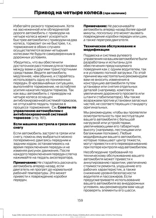 Избегайте резкого торможения. Хотя
на заснеженной или обледенелой
дороге автомобиль с приводом на
четыре колеса может ускоряться
быстрее автомобили с приводом на два
колеса, тормозит он не быстрее, т.к.
торможение в обоих случаях
осуществляется всеми четырьмя
колесами Не будьте самоуверенным в
дорожных условиях.
Убедитесь, что вы обеспечили
достаточноерасстояниедляостановки
между вами и другими транспортными
средствами. Ведите автомобиль
медленнее, чем обычно, и старайтесь
использовать одну из пониженных
передач. В чрезвычайных ситуациях,
выполняйте торможение, не ослабляя
усилия нажатия педали тормоза. Так
как ваш автомобиль с приводом на
четыре колеса оснащен
антиблокировочнойсистемойтормозов,
не отпускайте педаль тормоза в
процессе торможения. См. Советы по
управлению автомобилем с
антиблокировочной системой
тормозов (стр. 161).
Если машина застряла в грязи или
снегу
Если автомобиль застрял в грязи или
снегу, помочь ему выбраться можно
попеременно двигаясь передним и
задним ходом, останавливаясь на
время переключения передач и не
изменяя рисунок движения. После
каждого переключения передач слегка
нажимайте на педаль акселератора.
Примечание: Не старайтесь раскачать
автомобиль вперед-назад, если
двигатель не прогрет до нормальной
рабочей температуры. Это может
привести к повреждению коробки
передач.
Примечание: Не раскачивайте
автомобиль вперед-назад более одной
минуты, поскольку это может вызвать
повреждение коробки передач или шин,
а также перегрев двигателя.
Техническое обслуживание и
модификации
Подвеска и система рулевого
управлениянавашемавтомобилебыли
разработаны и испытаны для
обеспечения предсказуемого
поведения как с одним водителем, так
и в условиях полной загрузки. По этой
причинемынастоятельнорекомендуем
вам не вносить изменения в
конструкцию автомобиля путем
установки или снятия отдельных
деталей (например, комплекта
увеличения дорожного просвета или
штанги стабилизатора). Мы также
возражаем против установки запасных
частей, не соответствующих стандарту
оригинальных.
Мы рекомендуем, чтобы вы проявляли
осмотрительность при эксплуатации
вашего автомобиля с большой
нагрузкой или устройствами,
увеличивающими его габаритную
высоту (например, лестницами или
багажными полками). Любые
модификации вашего автомобиля,
которые повышают центр тяжести,
могут привести к его переворачиванию
при потере контроля над автомобилем.
Несоблюдение требований по
техническому обслуживанию вашего
автомобиля может привести к
аннулированию гарантии, увеличению
стоимости ремонта, ухудшению его
рабочих характеристик, а также
снижению уровня безопасности
водителя и пассажиров. Если
предусматриваете использование
вашего автомобиля во внедорожных
условиях, мы рекомендуем вам чаще
проверять элементы его шасси.
159
Kuga (CBS) Vehicles Built From: 10-03-2014, Vehicles Built Up To: 07-09-2014, Russia, CG3616ruRUS ruRUS, Edition date: 07/2014, First Printing
Привод на четыре колеса(при наличии)
http://ava-avto.ru/
 
