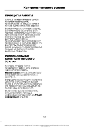 ПРИНЦИПЫ РАБОТЫ
Система контроля тягового усилия
помогает предотвратить
проскальзывание ведущих колес и
потерю сцепления колес с дорогой.
Если автомобиль начинает заносить,
система обеспечивает включение
тормоза соответствующего колеса и,
при необходимости, одновременное
снижение выходной мощности
двигателя. Если колеса
проскальзывают в режиме ускорения
при движении на скользкой дороге или
рыхлом грунте, система снижает
выходнуюмощностьдвигателясцелью
повышения сцепления колес с
дорожным покрытием.
ИСПОЛЬЗОВАНИЕ
КОНТРОЛЯ ТЯГОВОГО
УСИЛИЯ
Контроль тягового усилия
представляет собой часть системы
курсовой устойчивости.
Примечание: Система автоматически
включается при каждом включении
зажигания.
В определенных ситуациях (например,
увязнув в снегу или грязи) бывает
полезно отключить систему, поскольку
это позволит колесам вращаться при
полной мощности двигателя.
Включение и выключение системы
осуществляется с помощью
информационногодисплея. См.Общая
информация (стр. 80).
162
Kuga (CBS) Vehicles Built From: 10-03-2014, Vehicles Built Up To: 07-09-2014, Russia, CG3616ruRUS ruRUS, Edition date: 07/2014, First Printing
Контроль тягового усилия
http://ava-avto.ru/
 