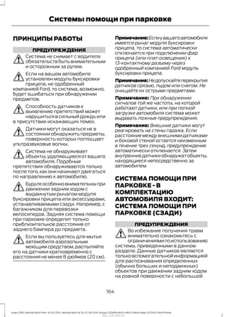 ПРИНЦИПЫ РАБОТЫ
ПРЕДУПРЕЖДЕНИЯ
Система не снимает с водителя
обязательствбытьвнимательным
и осторожным за рулем.
Если на вашем автомобиле
установлен модуль буксировки
прицепа, не одобренный
компанией Ford, то система, возможно,
будет ошибаться при обнаружении
предметов.
Способность датчиков к
выявлению препятствий может
нарушиться в сильный дождь или
в присутствии искажающих помех.
Датчики могут оказаться не в
состоянииобнаружитьпредметы,
поверхность которых поглощает
ультразвуковые волны.
Система не обнаруживает
объекты,удаляющиеся от вашего
автомобиля. Подобные
препятствия обнаруживаются только
после того,как они начинают двигаться
по направлению к автомобилю.
Будьтеособенновнимательныпри
движении задним ходом с
выдвинутым рычагом модуля
буксировки прицепа или аксессуарами,
устанавливаемыми сзади. Например, с
багажником для перевозки
велосипедов. Задняя система помощи
при парковке определит только
приблизительное расстояние от
заднего бампера до предмета.
Если вы пользуетесь для мытья
автомобиля аэрозольным
моющим средством, распыляйте
его на датчики кратковременно с
расстояния не менее 8 дюймов (20 см).
Примечание:Еслиувашегоавтомобиля
имеется рычаг модуля буксировки
прицепа, то система автоматически
отключается при подключении фар
прицепа (или плат освещения) к
13-контактному разъему через
одобренный компанией Ford модуль
буксировки прицепа.
Примечание:Недопускайтеперекрытия
датчиков грязью, льдом или снегом. Не
очищайте их острыми предметами.
Примечание: При обнаружении
сигналов той же частоты, на которой
работают датчики, или при полной
загрузке автомобиля система может
выдавать ложные предупреждения.
Примечание: Внешние датчики могут
реагировать на стены гаража. Если
расстояние между внешними датчиками
и боковой стеной остается неизменным
в течение трех секунд, предупреждение
автоматически отключается. Затем
внутренниедатчикиобнаружатобъекты,
находящиеся непосредственно за
автомобилем.
СИСТЕМА ПОМОЩИ ПРИ
ПАРКОВКЕ - В
КОМПЛЕКТАЦИЮ
АВТОМОБИЛЯ ВХОДИТ:
СИСТЕМА ПОМОЩИ ПРИ
ПАРКОВКЕ (СЗАДИ)
ПРЕДУПРЕЖДЕНИЯ
Во избежание получения травм
внимательно ознакомьтесь с
ограничениямипоиспользованию
системы, приведенными в данном
разделе. Данные датчиков являются
тольковспомогательнойинформацией
для распознавания определенных
(обычно больших и неподвижных)
объектов при движении задним ходом
на ровной поверхности с небольшой
164
Kuga (CBS) Vehicles Built From: 10-03-2014, Vehicles Built Up To: 07-09-2014, Russia, CG3616ruRUS ruRUS, Edition date: 07/2014, First Printing
Системы помощи при парковке
http://ava-avto.ru/
 