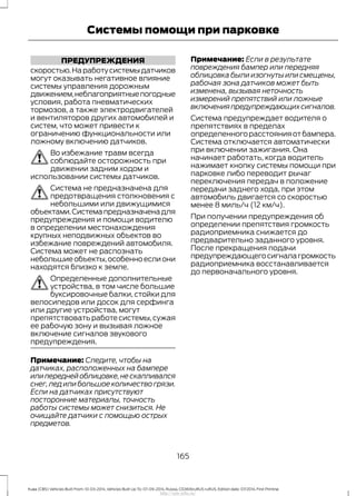 ПРЕДУПРЕЖДЕНИЯ
скоростью.Наработусистемыдатчиков
могут оказывать негативное влияние
системы управления дорожным
движением,неблагоприятныепогодные
условия, работа пневматических
тормозов, а также электродвигателей
и вентиляторов других автомобилей и
систем, что может привести к
ограничению функциональности или
ложному включению датчиков.
Во избежание травм всегда
соблюдайте осторожность при
движении задним ходом и
использовании системы датчиков.
Система не предназначена для
предотвращения столкновения с
небольшими или движущимися
объектами.Системапредназначенадля
предупреждения и помощи водителю
в определении местонахождения
крупных неподвижных объектов во
избежание повреждений автомобиля.
Система может не распознать
небольшиеобъекты,особенноеслиони
находятся близко к земле.
Определенные дополнительные
устройства, в том числе большие
буксировочные балки, стойки для
велосипедов или досок для серфинга
или другие устройства, могут
препятствовать работе системы,сужая
ее рабочую зону и вызывая ложное
включение сигналов звукового
предупреждения.
Примечание: Следите, чтобы на
датчиках, расположенных на бампере
илипереднейоблицовке,нескапливался
снег,лед или большое количество грязи.
Если на датчиках присутствуют
посторонние материалы, точность
работы системы может снизиться. Не
очищайте датчики с помощью острых
предметов.
Примечание: Если в результате
повреждения бампер или передняя
облицовка были изогнуты или смещены,
рабочая зона датчиков может быть
изменена, вызывая неточность
измерений препятствий или ложные
включенияпредупреждающихсигналов.
Система предупреждает водителя о
препятствиях в пределах
определенного расстояния от бампера.
Система отключается автоматически
при включении зажигания. Она
начинает работать, когда водитель
нажимает кнопку системы помощи при
парковке либо переводит рычаг
переключения передач в положение
передачи заднего хода, при этом
автомобиль двигается со скоростью
менее 8 миль/ч (12 км/ч).
При получении предупреждения об
определении препятствия громкость
радиоприемника снижается до
предварительно заданного уровня.
После прекращения подачи
предупреждающегосигналагромкость
радиоприемника восстанавливается
до первоначального уровня.
165
Kuga (CBS) Vehicles Built From: 10-03-2014, Vehicles Built Up To: 07-09-2014, Russia, CG3616ruRUS ruRUS, Edition date: 07/2014, First Printing
Системы помощи при парковке
http://ava-avto.ru/
 