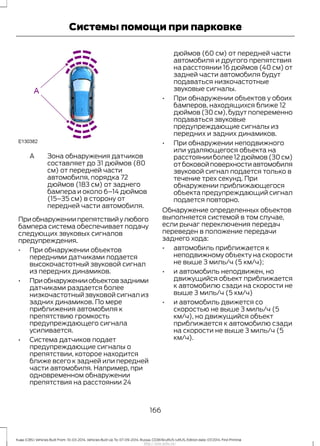 Зона обнаружения датчиков
составляет до 31 дюймов (80
см) от передней части
автомобиля, порядка 72
дюймов (183 см) от заднего
бампера и около 6–14 дюймов
(15–35 см) в сторону от
передней части автомобиля.
A
Приобнаружениипрепятствийулюбого
бампера система обеспечивает подачу
следующих звуковых сигналов
предупреждения.
• При обнаружении объектов
передними датчиками подается
высокочастотный звуковой сигнал
из передних динамиков.
• Приобнаруженииобъектовзадними
датчиками раздается более
низкочастотный звуковой сигнал из
задних динамиков. По мере
приближения автомобиля к
препятствию громкость
предупреждающего сигнала
усиливается.
• Система датчиков подает
предупреждающие сигналы о
препятствии, которое находится
ближе всего к задней или передней
части автомобиля. Например, при
одновременном обнаружении
препятствия на расстоянии 24
дюймов (60 см) от передней части
автомобиля и другого препятствия
на расстоянии 16 дюймов (40 см) от
задней части автомобиля будут
подаваться низкочастотные
звуковые сигналы.
• При обнаружении объектов у обоих
бамперов, находящихся ближе 12
дюймов (30 см), будут попеременно
подаваться звуковые
предупреждающие сигналы из
передних и задних динамиков.
• При обнаружении неподвижного
или удаляющегося объекта на
расстоянии более 12 дюймов (30 см)
отбоковойповерхностиавтомобиля
звуковой сигнал подается только в
течение трех секунд. При
обнаружении приближающегося
объекта предупреждающий сигнал
подается повторно.
Обнаружение определенных объектов
выполняется системой в том случае,
если рычаг переключения передач
переведен в положение передачи
заднего хода:
• автомобиль приближается к
неподвижному объекту на скорости
не выше 3 миль/ч (5 км/ч);
• и автомобиль неподвижен, но
движущийся объект приближается
к автомобилю сзади на скорости не
выше 3 миль/ч (5 км/ч)
• и автомобиль движется со
скоростью не выше 3 миль/ч (5
км/ч), но движущийся объект
приближается к автомобилю сзади
на скорости не выше 3 миль/ч (5
км/ч).
166
Kuga (CBS) Vehicles Built From: 10-03-2014, Vehicles Built Up To: 07-09-2014, Russia, CG3616ruRUS ruRUS, Edition date: 07/2014, First Printing
Системы помощи при парковке
http://ava-avto.ru/
 