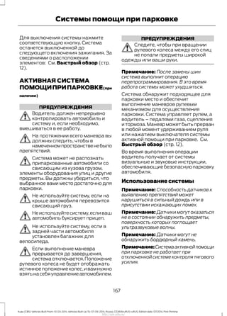 Для выключения системы нажмите
соответствующую кнопку. Система
останется выключенной до
следующего включения зажигания. За
сведениями о расположении
элементов: См. Быстрый обзор (стр.
12).
АКТИВНАЯ СИСТЕМА
ПОМОЩИПРИПАРКОВКЕ(при
наличии)
ПРЕДУПРЕЖДЕНИЯ
Водитель должен непрерывно
контролировать автомобиль и
систему и, если необходимо,
вмешиваться в ее работу.
На протяжении всего маневра вы
должны следить, чтобы в
намеченномпространственебыло
препятствий.
Система может не распознать
припаркованные автомобили со
свисающим из кузова грузом,
элементы оборудования улиц и другие
предметы. Вы должны убедиться, что
выбранное вами место достаточно для
парковки.
Не используйте систему, если на
крыше автомобиля перевозится
свисающий груз.
Неиспользуйтесистему,есливаш
автомобиль буксирует прицеп.
Не используйте систему, если в
задней части автомобиля
установлен багажник для
велосипеда.
Если выполнение маневра
прерывается до завершения,
система отключается.Положение
рулевого колеса не будет отображать
истинноеположениеколес,ивамнужно
взятьнасебяуправлениеавтомобилем.
ПРЕДУПРЕЖДЕНИЯ
Следите, чтобы при вращении
рулевого колеса между его спиц
не попали предметы широкой
одежды или ваши руки.
Примечание: После замены шин
система выполнит операцию
перепрограммирования. В это время
работа системы может ухудшиться.
Система обнаружит подходящее для
парковки место и обеспечит
выполнение маневров рулевым
механизмом для осуществления
парковки. Система управляет рулем, а
водитель – педалями газа, сцепления
и тормоза.Маневр может быть прерван
в любой момент удерживанием руля
или нажатием выключателя системы
активной помощи при парковке. См.
Быстрый обзор (стр. 12).
Во время выполнения операции
водитель получает от системы
визуальные и звуковые инструкции,
обеспечивающиебезопаснуюпарковку
автомобиля.
Использование системы
Примечание: Способность датчиков к
выявлению препятствий может
нарушиться в сильный дождь или в
присутствии искажающих помех.
Примечание: Датчики могут оказаться
не в состоянии обнаружить предметы,
поверхность которых поглощает
ультразвуковые волны.
Примечание: Датчики могут не
обнаружить бордюрный камень.
Примечание:Системаактивнойпомощи
при парковке не работает при
отключенной системе контроля тягового
усилия.
167
Kuga (CBS) Vehicles Built From: 10-03-2014, Vehicles Built Up To: 07-09-2014, Russia, CG3616ruRUS ruRUS, Edition date: 07/2014, First Printing
Системы помощи при парковке
http://ava-avto.ru/
 