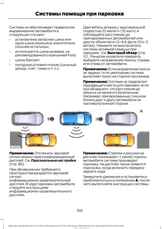 Система не обеспечивает правильное
выравнивание автомобиля в
следующих случаях:
• установлена запасная шина или
одна шина изношена значительно
сильнее остальных;
• используется шина размера, не
рекомендованного компанией Ford;
• шины буксуют.
• погодные условия плохие (сильный
дождь, снег, туман и т. п.).
Двигайтесь вперед с максимальной
скоростью 22 мили/ч (35 км/ч) и
соблюдайте расстояние до
припаркованных автомобилей или
других объектов в 1,3–6,6 фута (0,4–2
метра). Нажмите на выключатель
системы активной помощи при
парковке. См. Быстрый обзор (стр.
12). Рычагом указателя поворота
выберете направление поиска: справа
или слева от автомобиля.
Примечание:Еслинаправлениепоиска
не задано, то по умолчанию система
выполняет поиск на стороне пассажира.
Примечание: Система не предлагает
подходящего места для парковки, если
она обнаружит, что расстояние до
объекта не является безопасным.
Например, припаркованные слишком
близко друг к другу автомобили на
противоположной стороне.
Примечание: Отключить звуковой
сигнал можно через информационный
дисплей. См.Персональныенастройки
(стр. 86).
При обнаружении требуемого
пространства раздается звуковой
сигнал
информационно-развлекательный
дисплея. В ходе парковки автомобиля
следуйте инструкциям
информационно-развлекательного
дисплея.
Примечание: Стрелки и рисунки на
дисплее показывают, с какой стороны
автомобиля система производит
парковку. На дисплее также появится
подсказка, когда включить передачу
заднего хода.
Замедлите движения и остановитесь
приблизительно в положении A, после
чего выполняйте инструкции системы.
168
Kuga (CBS) Vehicles Built From: 10-03-2014, Vehicles Built Up To: 07-09-2014, Russia, CG3616ruRUS ruRUS, Edition date: 07/2014, First Printing
Системы помощи при парковке
http://ava-avto.ru/
 