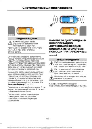 ПРЕДУПРЕЖДЕНИЕ
Вам потребуется взять
управление автомобилем
полностью на себя при
превышении скорости 6 миль/ч (10
км/ч), т. к. при этом система
отключается.
Осторожно направьте автомобиль
назад, используя для управления им
педали акселератора и тормоза.
Раздастсяпредупреждающийзвуковой
сигнал системы помощи при парковке.
Если звучит непрерывный звуковой
сигнал, остановите автомобиль.
Вы можете взять на себя управление
маневром, взяв рулевое колесо. При
появлении на дисплее сообщения
нажмите на выключатель системы
активной помощи при парковке для
возобновления работы системы. См.
Быстрый обзор (стр. 12).
Переместите автомобиль вперед. Если
звучит непрерывный звуковой сигнал,
остановите автомобиль.
После завершения маневра при
помощи системы на дисплее
появляется соответствующее
сообщение.
КАМЕРА ЗАДНЕГО ВИДА - В
КОМПЛЕКТАЦИЮ
АВТОМОБИЛЯ ВХОДИТ:
ВИДЕОКАМЕРА СИСТЕМЫ
ПОМОЩИПРИПАРКОВКЕ(при
наличии)
ПРЕДУПРЕЖДЕНИЯ
Работа камеры может зависеть от
температуры наружного воздуха,
состояния автомобиля и дороги.
Расстояния, отображаемые на
дисплее, могут отличаться от
фактических расстояний.
Не помещайте напротив камеры
никакие предметы.
Камера находится на задней
поднимающейся двери рядом с ручкой.
169
Kuga (CBS) Vehicles Built From: 10-03-2014, Vehicles Built Up To: 07-09-2014, Russia, CG3616ruRUS ruRUS, Edition date: 07/2014, First Printing
Системы помощи при парковке
http://ava-avto.ru/
 