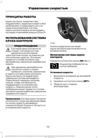 ПРИНЦИПЫ РАБОТЫ
Круиз-контроль позволяет вам
поддерживать заданную скорость без
необходимости удерживать ногу на
педали акселератора. Систему
круиз-контроля можно использовать
на скорости автомобиля выше 30 km/h.
ИСПОЛЬЗОВАНИЕСИСТЕМЫ
КРУИЗ-КОНТРОЛЯ
ПРЕДУПРЕЖДЕНИЯ
Системой круиз-контроля не
следует пользоваться при
движении в интенсивном
транспортном потоке, на извилистых
или скользких дорогах. Это может
привести к потере контроля над
автомобилем, серьезным травмам или
смерти.
При движении автомобиля на
спуске его скорость может
превысить значение, занесенное
в память системы круиз-контроля.
Круиз-контроль не задействует
тормозную систему автомобиля.
Переключите передачу на более
низкую, чтобы система могла
поддерживать установленную
скорость. Невыполнение этого
требования может привести к потере
контролянадавтомобилем,серьезным
травмам или смерти.
Примечание: Система круиз-контроля
отключается, когда при движении вверх
по склону скорость автомобиля
снижается более 10 миль/ч (16 км/ч) от
установленной скорости.
Кнопки управления системой
круиз-контроля располагаются на
рулевом колесе.
Включение системы круиз-
контроля
Нажмите и отпустите кнопку ON (Вкл.).
Индикатор отобразится на
щитке приборов.
Установка скорости
1. Выполните ускорение до желаемой
скорости.
2. Нажмите и отпустите кнопку SET+.
3. Уберите ногу с педали
акселератора.
172
Kuga (CBS) Vehicles Built From: 10-03-2014, Vehicles Built Up To: 07-09-2014, Russia, CG3616ruRUS ruRUS, Edition date: 07/2014, First Printing
Управление скоростью
http://ava-avto.ru/
 