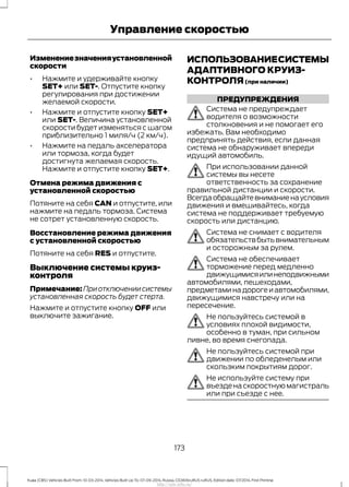 Изменениезначенияустановленной
скорости
• Нажмите и удерживайте кнопку
SET+ или SET-. Отпустите кнопку
регулирования при достижении
желаемой скорости.
• Нажмите и отпустите кнопку SET+
или SET-. Величина установленной
скорости будет изменяться с шагом
приблизительно 1 миля/ч (2 км/ч).
• Нажмите на педаль акселератора
или тормоза, когда будет
достигнута желаемая скорость.
Нажмите и отпустите кнопку SET+.
Отмена режима движения с
установленной скоростью
Потяните на себя CAN и отпустите, или
нажмите на педаль тормоза. Система
не сотрет установленную скорость.
Восстановление режима движения
с установленной скоростью
Потяните на себя RES и отпустите.
Выключение системы круиз-
контроля
Примечание:Приотключениисистемы
установленная скорость будет стерта.
Нажмите и отпустите кнопку OFF или
выключите зажигание.
ИСПОЛЬЗОВАНИЕСИСТЕМЫ
АДАПТИВНОГО КРУИЗ-
КОНТРОЛЯ(при наличии)
ПРЕДУПРЕЖДЕНИЯ
Система не предупреждает
водителя о возможности
столкновения и не помогает его
избежать. Вам необходимо
предпринять действия, если данная
система не обнаруживает впереди
идущий автомобиль.
При использовании данной
системы вы несете
ответственность за сохранение
правильной дистанции и скорости.
Всегдаобращайтевниманиенаусловия
движения и вмешивайтесь, когда
система не поддерживает требуемую
скорость или дистанцию.
Система не снимает с водителя
обязательствбытьвнимательным
и осторожным за рулем.
Система не обеспечивает
торможение перед медленно
движущимисяилинеподвижными
автомобилями, пешеходами,
предметаминадорогеиавтомобилями,
движущимися навстречу или на
пересечение.
Не пользуйтесь системой в
условиях плохой видимости,
особенно в туман, при сильном
ливне, во время снегопада.
Не пользуйтесь системой при
движении по обледенелым или
скользким покрытиям дорог.
Не используйте систему при
въезде на скоростную магистраль
или при съезде с нее.
173
Kuga (CBS) Vehicles Built From: 10-03-2014, Vehicles Built Up To: 07-09-2014, Russia, CG3616ruRUS ruRUS, Edition date: 07/2014, First Printing
Управление скоростью
http://ava-avto.ru/
 