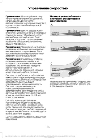 Примечание: Используйте систему
только при благоприятных условиях,
например, при движении по
автомагистралям и основным дорогам с
относительно спокойной дорожной
обстановкой.
Примечание: Датчик радара имеет
ограниченнуюрабочуюзону.Внекоторых
случаях он может обнаружить не тот
автомобиль, который можно было
ожидать, а в других случаях он может
вообще не обнаружить автомобиль,
едущий перед вами.
Примечание: При включении системы
возможны необычные звуки во время
автоматического торможения. Это -
признак нормальной работы системы
автоматического торможения.
Примечание: Старайтесь, чтобы на
переднюю панель автомобиля не
попадала грязь или металлические
предметы. Это включает передние
протекторы автомобиля и
дополнительное освещение, которые
могут помешать работе датчика.
Система разработана, чтобы помочь
вам сохранять дистанцию до впереди
идущего автомобиля.Если впереди нет
автомобиля, система будет
поддерживать заданную скорость.
Система предназначена для
повышения управляемости
автомобилем в режиме движения за
другими автомобилями, движущимися
в том же направлении и по той же
полосе движения.
Система использует сигналы,
поступающие от датчика радара,
излучения которого направлены по
курсу движения вашего автомобиля.
Системаопределяетлюбойследующий
впередиавтомобиль,еслионнаходится
в зоне действия радара.
Датчикрадараустановлензарешеткой
радиатора.
Возможные проблемы с
системой обнаружения
препятствия
Проблемысобнаружениемследующего
впереди автомобиля могут возникнуть
в следующих случаях:
174
Kuga (CBS) Vehicles Built From: 10-03-2014, Vehicles Built Up To: 07-09-2014, Russia, CG3616ruRUS ruRUS, Edition date: 07/2014, First Printing
Управление скоростью
http://ava-avto.ru/
 