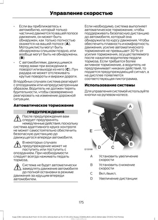 • Если вы приближаетесь к
автомобилю, который только
частичнодвижетсяповашейполосе
движения, он может быть
обнаружен, как только полностью
окажется на вашей полосе (A).
Мотоциклисты могут быть
обнаружены слишком поздно, или
вообще могут быть не обнаружены.
(B)
• С автомобилями, движущимися
перед вами при вхождении в
поворот или выходе из него (C). Луч
радара не может отслеживать
крутые повороты и виражи дороги.
В подобных случаях система реагирует
с опозданием или непредусмотренным
образом. Водитель не должен терять
бдительности, чтобы своевременно
реагировать на изменение дорожной
ситуации.
Автоматическое торможение
ПРЕДУПРЕЖДЕНИЯ
После предупреждения вам
следует предпринять
немедленныедействия,поскольку
система адаптивного круиз-контроля
не может самостоятельно обеспечить
безопасную дистанцию до
движущегося впереди автомобиля.
В некоторых случаях
предупреждение может не
поступить или поступить с
опозданием. При необходимости
следует всегда нажимать педаль
тормоза.
Система не будет автоматически
замедлять движение автомобиля
до полной остановки в режиме
движения за идущим впереди
автомобилем.
Если необходимо, система выполняет
автоматическое торможение, чтобы
поддерживать безопасную дистанцию
до автомобиля, который она
обнаружила по курсу движения. Чтобы
обеспечить плавность и комфортность
движения, усилие автоматического
торможения не превышает 30 % от
усилия торможения, осуществляемого
после нажатия водителем педали
тормоза. Если требуется более
активное торможение, а водитель не
предпринимает никаких действий, то
подается предупреждающий сигнал, а
на дисплее появляется
соответствующая пиктограмма.
Использование системы
Для управления системой используйте
кнопки на рулевом колесе.
Установить увеличение
скорости
A
Установить снижение
скорости
B
Вкл./выкл.C
Увеличение дистанцииD
175
Kuga (CBS) Vehicles Built From: 10-03-2014, Vehicles Built Up To: 07-09-2014, Russia, CG3616ruRUS ruRUS, Edition date: 07/2014, First Printing
Управление скоростью
http://ava-avto.ru/
 