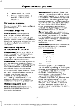 Уменьшение дистанцииE
Отмена и восстановление
режима стабилизации
скорости
F
Включение системы
Нажмите кнопку C. Система перейдет в
режим ожидания.
Установка скорости
Примечание: Система должна
находиться в режиме ожидания.
Нажмите кнопку A или кнопку B для
выбора требуемой скорости движения.
Скорость, значение которой выведено
на дисплей, будет установлено и
запомнено.
Изменение значения
установленной скорости
Примечание: Скорость автомобиля
может повышаться или понижаться с
шагом в 5 миль/ч или 5 км/ч в
зависимости от используемых в вашем
автомобиле единиц измерения.
Примечание:Еслисистеманереагирует
на эти изменения, то причиной может
быть малое расстояние до следующего
впереди автомобиля, при котором
увеличение скорости недопустимо.
Нажмите кнопку A для увеличения или
кнопку B для уменьшения заданной
скорости до тех пор, пока на
информационном дисплее не
отобразится требуемая скорость
движения. Скорость автомобиля
постепенно изменится до заданной.
Настройка дистанции
Примечание: Задавая дистанцию,
выполняйте требования Правил
дорожного движения.
Примечание: Параметры дистанции
зависят от времени, поэтому дистанция
будет корректироваться автоматически
в соответствии со скоростью. Например,
дистанция, соответствующая четырем
полосам, эквивалентна 1,8 секунды. Это
значит, что если автомобиль движется
со скоростью 62 мили/ч (100 км/ч),
между ним и впереди движущимся
автомобилем будет поддерживаться
дистанция в 164 фута (50 метров).
Примечание: При кратковременном
нажатиипедалиакселератора,например,
при обгоне, система будет временно
отключена.Системаповторновключится,
когдавыотпуститепедальакселератора.
На дисплее будет отображено
сообщение.
Примечание:Заданнаядистанциябудет
оставаться неизменной при каждом
включении зажигания.
Возможны различные настройки
дистанции между вашим и следующим
впереди автомобилем. Эти настройки
представлены горизонтальными
полосами, отображенными на
информационном дисплее. Выбор
одной полосы предполагает
наименьшую дистанцию, а выбор всех
полос предполагает наибольшую
дистанцию. Полосы изображаются
контуром, если система находится в
режиме ожидания, а при активном
состоянии системы полосы становятся
сплошными.
176
Kuga (CBS) Vehicles Built From: 10-03-2014, Vehicles Built Up To: 07-09-2014, Russia, CG3616ruRUS ruRUS, Edition date: 07/2014, First Printing
Управление скоростью
http://ava-avto.ru/
 