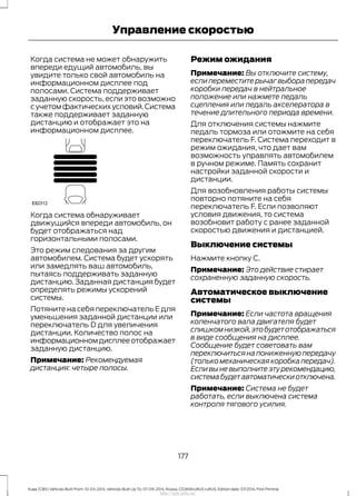 Когда система не может обнаружить
впереди едущий автомобиль, вы
увидите только свой автомобиль на
информационном дисплее под
полосами. Система поддерживает
заданную скорость, если это возможно
сучетомфактическихусловий.Система
также поддерживает заданную
дистанцию и отображает это на
информационном дисплее.
Когда система обнаруживает
движущийся впереди автомобиль, он
будет отображаться над
горизонтальными полосами.
Это режим следования за другим
автомобилем. Система будет ускорять
или замедлять ваш автомобиль,
пытаясь поддерживать заданную
дистанцию. Заданная дистанция будет
определять режимы ускорений
системы.
Потяните на себя переключатель E для
уменьшения заданной дистанции или
переключатель D для увеличения
дистанции. Количество полос на
информационномдисплееотображает
заданную дистанцию.
Примечание: Рекомендуемая
дистанция: четыре полосы.
Режим ожидания
Примечание: Вы отключите систему,
если переместите рычаг выбора передач
коробки передач в нейтральное
положение или нажмете педаль
сцепления или педаль акселератора в
течение длительного периода времени.
Для отключения системы нажмите
педаль тормоза или отожмите на себя
переключатель F. Система переходит в
режим ожидания, что дает вам
возможность управлять автомобилем
в ручном режиме. Память сохранит
настройки заданной скорости и
дистанции.
Для возобновления работы системы
повторно потяните на себя
переключатель F. Если позволяют
условия движения, то система
возобновит работу с ранее заданной
скоростью движения и дистанцией.
Выключение системы
Нажмите кнопку C.
Примечание: Это действие стирает
сохраненную заданную скорость.
Автоматическое выключение
системы
Примечание: Если частота вращения
коленчатого вала двигателя будет
слишкомнизкой,этобудетотображаться
в виде сообщения на дисплее.
Сообщение будет советовать вам
переключитьсянапониженнуюпередачу
(только механическая коробка передач).
Если вы не выполните эту рекомендацию,
системабудетавтоматическиотключена.
Примечание: Система не будет
работать, если выключена система
контроля тягового усилия.
177
Kuga (CBS) Vehicles Built From: 10-03-2014, Vehicles Built Up To: 07-09-2014, Russia, CG3616ruRUS ruRUS, Edition date: 07/2014, First Printing
Управление скоростью
http://ava-avto.ru/
 