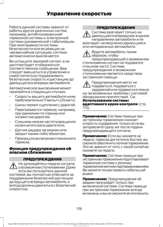 Работа данной системы зависит от
работы других различных систем,
например, антиблокировочной
тормозной системы и электронной
системы динамической стабилизации.
При неисправности системы
безопасности или ее реакции на
чрезвычайную ситуацию, система
автоматически выключается.
Вы услышите звуковой сигнал, а на
дисплее будет отображаться
соответственное сообщение. Вам
следует вмешаться в управление и
самостоятельно поддерживать
безопасную скорость и дистанцию до
движущегося впереди автомобиля.
Автоматическое выключение может
произойти в следующих случаях.
• Скорость вашего автомобиля ниже
приблизительно17миль/ч(25км/ч).
• Шины теряют сцепление с дорогой.
• Перегреваются тормоза, например,
при движении по горным или
холмистым дорогам.
• Слишком низкая частота вращения
коленчатого вала двигателя.
• Датчик радара загрязнен или
закрыт каким-либо объектом.
• Произошловключениестояночного
тормоза.
Функция предупреждения об
опасном сближении
ПРЕДУПРЕЖДЕНИЯ
Не дожидайтесь подачи сигнала
овозможномстолкновении.Даже
если вы пользуетесь данной
системой, вы полностью отвечаете за
поддержание безопасной дистанции
до едущего впереди автомобиля, и
всегдадолжныдвигатьсясбезопасной
скоростью.
ПРЕДУПРЕЖДЕНИЯ
Система реагирует только на
движущиеся впереди вас в одном
направлении автомобили и не
реагирует на медленно движущиеся
или неподвижные автомобили.
Водите автомобиль таким
образом, чтобы
предупреждающий о возможном
столкновении сигнал не подавался
слишком часто. Система
предупреждения о возможном
столкновении является средством
экстренной помощи.
Предупреждения могут не
подаваться, подаваться с
задержкойилиподаватьсяложно
из-за возможных проблем с системой
обнаружения препятствий. См.
Использование системы
адаптивного круиз-контроля (стр.
173).
Примечание: Система помощи при
экстренном торможении снижает
скорость соударения, только если вы
затормозите сразу же после подачи
предупреждающего сигнала.
Примечание: Если вы нажмете на
педаль тормоза достаточно быстро, вы
сможетеобеспечитьполноеторможение.
Это не зависит от того, с какой силой вы
нажмете на педаль.
Примечание: Система помощи при
экстренномторможенииподготавливает
тормозную систему к резкому
торможениюмягкимподтормаживанием.
Вы можете почувствовать небольшой
рывок.
Примечание: Предупреждение об
аварии произойдет только при
включенной системе. Система помощи
при экстренном торможении всегда
включена, и вы не сможете ее отключить.
178
Kuga (CBS) Vehicles Built From: 10-03-2014, Vehicles Built Up To: 07-09-2014, Russia, CG3616ruRUS ruRUS, Edition date: 07/2014, First Printing
Управление скоростью
http://ava-avto.ru/
 