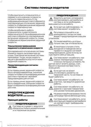 Чтобы выключить ограничитель и
перевести его в режим готовности,
потяните переключатель D. На
информационномдисплееотобразится
подтверждение отключения заданной
скорости,отобразивзначениезаданной
скорости перечеркнутым.
Чтобы возобновить работу
ограничителя, снова потяните
переключательD.Наинформационном
дисплее отобразится подтверждение
включения заданной скорости, снова
отобразивнаэкранезначениезаданной
скорости.
Умышленное превышение
заданного ограничения скорости
Для временного отключения системы
нажмите педаль акселератора до
упора. Повторное включение системы
произойдет тогда, когда скорость
вашего автомобиля опустится ниже
заданной скорости.
Предупреждающие сигналы
системы
Если превышение заданной скорости
было непреднамеренным, значение
скоростипоявитсянаинформационном
дисплее и прозвучит звуковой
предупреждающий сигнал.
Если превышение заданной скорости
было намеренным, значение скорости
будетотображенонаинформационном
дисплее.
ПРЕДУПРЕЖДЕНИЕ
ВОДИТЕЛЯ(при наличии)
Принцип работы
ПРЕДУПРЕЖДЕНИЯ
Система не снимает с водителя
обязательствбытьвнимательным
и осторожным за рулем.
ПРЕДУПРЕЖДЕНИЯ
Водитель должен непрерывно
контролировать автомобиль и
систему и, если необходимо,
вмешиваться в ее работу.
Если датчик заблокирован, то
система может не работать.
Регулярно отдыхайте и не
дожидайтесь, когда система
выдаст предупреждение о вашем
утомлении.
Останавливайтесь на отдых
только там, где это безопасно.
В некоторых случаях стиль
вождения и поведение могут
привести к выдаче системой
предупреждения, даже если вы не
чувствуете себя уставшим.
Система может не работать при
низких температурах и прочих
сложных погодных условиях. На
датчик могут влиять дождь, снег,
брызги и высокая контрастность
освещения.
Если датчик не может
отслеживать разметку на
проезжей части, то система не
будет работать.
Система может не работать на
участках, где ведутся дорожные
работы.
Система может не работать на
дорогах с крутыми поворотами
или узкими полосами движения.
Не ремонтируйте ветровое стекло
непосредственновблизидатчика.
Система может не работать, если
конструкцияподвескиавтомобиля
не соответствует требованиям
компании Ford.
181
Kuga (CBS) Vehicles Built From: 10-03-2014, Vehicles Built Up To: 07-09-2014, Russia, CG3616ruRUS ruRUS, Edition date: 07/2014, First Printing
Системы помощи водителю
http://ava-avto.ru/
 