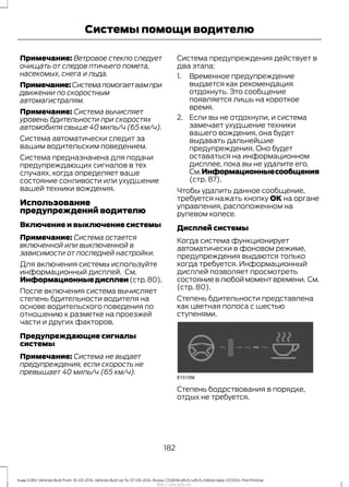 Примечание: Ветровое стекло следует
очищать от следов птичьего помета,
насекомых, снега и льда.
Примечание:Системапомогаетвампри
движении по скоростным
автомагистралям.
Примечание: Система вычисляет
уровень бдительности при скоростях
автомобиля свыше 40 миль/ч (65 км/ч).
Система автоматически следит за
вашим водительским поведением.
Система предназначена для подачи
предупреждающих сигналов в тех
случаях, когда определяет ваше
состояние сонливости или ухудшение
вашей техники вождения.
Использование
предупреждений водителю
Включение и выключение системы
Примечание: Система остается
включенной или выключенной в
зависимости от последней настройки.
Для включения системы используйте
информационный дисплей. См.
Информационныедисплеи(стр.80).
После включения система вычисляет
степень бдительности водителя на
основе водительского поведения по
отношению к разметке на проезжей
части и других факторов.
Предупреждающие сигналы
системы
Примечание: Система не выдает
предупреждения, если скорость не
превышает 40 миль/ч (65 км/ч).
Система предупреждения действует в
два этапа:
1. Временное предупреждение
выдается как рекомендация
отдохнуть. Это сообщение
появляется лишь на короткое
время.
2. Если вы не отдохнули, и система
замечает ухудшение техники
вашего вождения, она будет
выдавать дальнейшие
предупреждения. Оно будет
оставаться на информационном
дисплее, пока вы не удалите его.
См.Информационныесообщения
(стр. 87).
Чтобы удалить данное сообщение,
требуется нажать кнопку ОК на органе
управления, расположенном на
рулевом колесе.
Дисплей системы
Когда система функционирует
автоматически в фоновом режиме,
предупреждения выдаются только
когда требуется. Информационный
дисплей позволяет просмотреть
состояние в любой момент времени. См.
(стр. 80).
Степень бдительности представлена
как цветная полоса с шестью
ступенями.
Степень бодрствования в порядке,
отдых не требуется.
182
Kuga (CBS) Vehicles Built From: 10-03-2014, Vehicles Built Up To: 07-09-2014, Russia, CG3616ruRUS ruRUS, Edition date: 07/2014, First Printing
Системы помощи водителю
http://ava-avto.ru/
 