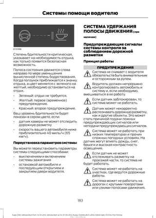 Степень бдительности критическая,
указывает на необходимость отдыха,
как только появится безопасная
возможность.
Полоса состояния движется слева
направо по мере уменьшения
вычисленной степень бодрствования.
Когда ползунок приближается к значку
отдыха, а цвет меняется с зеленого на
желтый, необходимо остановиться на
отдых.
• Зеленый: отдых не требуется.
• Желтый: первое (временное)
предупреждение.
• Красный: второе предупреждение.
Ваш уровень бдительности будет
показан в сером цвете, если:
• датчик камеры не может отследить
дорожную разметку
• скорость вашего автомобиля ниже
приблизительно 40 миль/ч (65
км/ч).
Переустановкапараметровсистемы
Вы можете переустановить параметры
системы следующими способами:
• выключением и включением
системы зажигания
• остановкой автомобиля и
последующим открытием и
закрытием двери водителя.
СИСТЕМА УДЕРЖАНИЯ
ПОЛОСЫ ДВИЖЕНИЯ(при
наличии)
Предупреждающие сигналы
системы контроля за
соблюдением дорожной
разметки
Принцип работы
ПРЕДУПРЕЖДЕНИЯ
Система не снимает с водителя
обязательствбытьвнимательным
и осторожным за рулем.
Водитель должен непрерывно
контролировать автомобиль и
систему и, если необходимо,
вмешиваться в ее работу.
Если датчик заблокирован, то
система может не работать.
Датчик может некорректно
распознаватьдорожнуюразметку,
как и другие объекты. Это может
стать причиной подачи ложных
предупреждающих сигналов или
неподачипредупреждающихсигналов.
Система может не работать при
низких температурах и прочих
сложных погодных условиях. На
датчик могут влиять дождь, снег,
брызги и высокая контрастность
освещения.
Если датчик не может
отслеживать разметку на
проезжей части, то система не
будет работать.
Система может не работать на
участках, где ведутся дорожные
работы.
Система может не работать на
дорогах с крутыми поворотами
или узкими полосами движения.
183
Kuga (CBS) Vehicles Built From: 10-03-2014, Vehicles Built Up To: 07-09-2014, Russia, CG3616ruRUS ruRUS, Edition date: 07/2014, First Printing
Системы помощи водителю
http://ava-avto.ru/
 