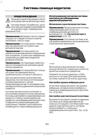 ПРЕДУПРЕЖДЕНИЯ
Не ремонтируйте ветровое стекло
непосредственновблизидатчика.
Система может не работать, если
конструкцияподвескиавтомобиля
не соответствует требованиям
компании Ford.
Примечание: Ветровое стекло следует
очищать от следов птичьего помета,
насекомых, снега и льда.
Примечание: Система может помочь
вам при движении по скоростным
автомагистралям.
Примечание: Система может не
сработатьврежимерезкоготорможения
или ускорения, а также при намеренных
управляющих действиях водителя
рулевым колесом.
Примечание: Система будет работать
при отслеживании как минимум одной
полосы разметки.
Примечание:Системаработаеттолько
на скоростях движения выше
приблизительно 40 миль/ч (65 км/ч).
Датчик расположен за внутренним
зеркалом. Он постоянно отслеживает
условия движения с целью
предупреждения вас о ненамеренном
выходезаполосудвижениянавысокой
скорости.
Система автоматически опознает и
отслеживаетразметкуполосдвижения.
Есливашавтомобильсамопроизвольно
уводит в сторону линий дорожной
разметки,наинформационномдисплее
отобразится предупреждающее
сообщение. Помимо этого водитель
оповещается через вибрацию руля.
Использование сигналов системы
контроля за соблюдением
дорожной разметки.
Включение и выключение системы
Примечание:Привыключениисистемы
предупреждающий сигнал на
информационном дисплее не
выключается. См. Сигнализаторы и
индикаторы (стр. 75).
Примечание: Состояние системы и ее
настройкисохраняютсяпослевключения
и выключения зажигания.
Включение и выключение системы
осуществляется с помощью кнопки на
рукоятке указателя поворотов.
Нажмите на кнопку дважды, чтобы
включить систему. Для выключения
системы нажмите на кнопку один раз.
Настройка уровня вибрации руля
В системе предусмотрено три уровня
вибрации, которые можно выбрать с
помощью информационного дисплея.
См. (стр. 80).
Настройкачувствительностисистемы
Выможетенастроитьскоростьреакции
системы для предупреждения об
опасных ситуациях. Система имеет три
уровня чувствительности, которые
можно выбрать с помощью
информационного дисплея. См. (стр.
80).
184
Kuga (CBS) Vehicles Built From: 10-03-2014, Vehicles Built Up To: 07-09-2014, Russia, CG3616ruRUS ruRUS, Edition date: 07/2014, First Printing
Системы помощи водителю
http://ava-avto.ru/
 