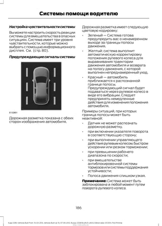 Настройкачувствительностисистемы
Выможетенастроитьскоростьреакции
системыдлявмешательствавопасных
ситуациях. Система имеет три уровня
чувствительности, которые можно
выбратьспомощьюинформационного
дисплея. См. (стр. 80).
Предупреждающиесигналысистемы
Дорожная разметка показана с обеих
сторон изображения автомобиля.
Дорожная разметка имеет следующую
цветовую кодировку:
• Зеленый — Система готова
предупредить вас о ненамеренном
выходе за границы полосы
движения.
• Желтый: система выполнит
автоматическую корректировку
положения рулевого колеса для
выравнивания траектории
движения автомобиля и возврата
на полосу движения, с которой
выполнен непреднамеренный уход.
• Красный — автомобиль
приближается к распознанной
границе полосы.
Предупреждающий сигнал будет
подаваться через рулевое колесо в
виде его вибрации. Следует
предпринять немедленные
действиядляизмененияположения
автомобиля.
Примеры ситуаций, при которых
граница полосы может быть
неактивной:
• Датчик не может распознать
дорожную разметку.
• при включении указателя поворота
в соответствующую сторону;
• при выполнении управляющего
действиярулевымколесом,быстром
ускорении или резком торможении;
• при превышении рабочего
диапазона по скорости;
• при вмешательстве
антиблокировочной системы
тормозовилисистемыподдержания
устойчивости;
• Полоса движения слишком узкая.
Примечание: Система может быть
заблокирована в любой момент путем
поворота рулевого колеса.
186
Kuga (CBS) Vehicles Built From: 10-03-2014, Vehicles Built Up To: 07-09-2014, Russia, CG3616ruRUS ruRUS, Edition date: 07/2014, First Printing
Системы помощи водителю
http://ava-avto.ru/
 