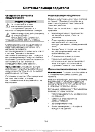 Обнаружение системой и
предупреждения
ПРЕДУПРЕЖДЕНИЯ
Не размещайте в зоне
нахождения датчиков
посторонние предметы, в
частности, не приклеивайте стикеры.
Ремонтные работы, выполняемые
на этих участках с
использованием шпатлёвки,
ухудшат качество работы системы.
Система предназначена для подачи
предупреждающих сигналов, если
автомобили входят в
непросматриваемую зону сзади или со
стороны. Проезжающие мимо
автомобили или входящие спереди в
непросматриваемую зону автомобили
вызываютсрабатываниесистемы,если
они остались в ней в течение
непродолжительного времени.
Примечание: Автомобили, быстро
проходящие непросматриваемую зону
(обычно менее 2 секунд), не вызывают
срабатывание системы.
Система включает в себя два датчика
радара, каждый из которых
расположен позади задних колес за
бамперами.
Ограничения при обнаружении
Возможныситуации,вкоторыхсистема
не сможет обнаружить входящие и
выходящие из непросматриваемой
зоны автомобили.
В частности, возможны следующие
причины:
• Мусор скапливается на панелях
заднего бампера в области
датчиков.
• Определенные маневры
автомобилей, входящих и
выходящих из непросматриваемой
зоны.
• Автомобили, проходящие мимо
непросматриваемой зоны на
высокой скорости.
• Сложные погодные условия.
• Несколько автомобилей,
проходящих непросматриваемую
зону, которые следуют один за
другим на близком расстоянии.
Ложные предупреждающие сигналы
Примечание:Ложныесигналытревоги
- это временное самоустраняющее
явление.
Возможныситуации,вкоторыхсистема
будет подавать предупреждающие
сигналы при отсутствии автомобилей
в непросматриваемых зонах.
Ситуации,вкоторыхмогутбытьвыданы
ложные сигналы тревоги:
• Наличиеразделительныхдорожных
конструкций.
• Бетонные ограждения на
автомагистрали.
• Зоны строительства.
• Выполнение резкого поворота
вокруг угла здания.
188
Kuga (CBS) Vehicles Built From: 10-03-2014, Vehicles Built Up To: 07-09-2014, Russia, CG3616ruRUS ruRUS, Edition date: 07/2014, First Printing
Системы помощи водителю
http://ava-avto.ru/
 