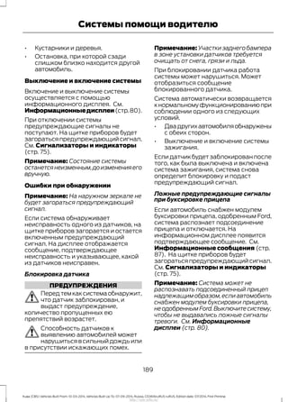 • Кустарники и деревья.
• Остановка, при которой сзади
слишком близко находится другой
автомобиль.
Выключение и включение системы
Включение и выключение системы
осуществляется с помощью
информационного дисплея. См.
Информационныедисплеи(стр.80).
При отключении системы
предупреждающие сигналы не
поступают. На щитке приборов будет
загораться предупреждающий сигнал.
См. Сигнализаторы и индикаторы
(стр. 75).
Примечание: Состояние системы
останетсянеизменным,доизмененияего
вручную.
Ошибки при обнаружении
Примечание: На наружном зеркале не
будет загораться предупреждающий
сигнал.
Если система обнаруживает
неисправность одного из датчиков, на
щитке приборов загорается и остается
включенным предупреждающий
сигнал. На дисплее отображается
сообщение, подтверждающее
неисправность и указывающее, какой
из датчиков неисправен.
Блокировка датчика
ПРЕДУПРЕЖДЕНИЯ
Передтемкаксистемаобнаружит,
что датчик заблокирован, и
выдаст предупреждение,
количество пропущенных ею
препятствий возрастет.
Способность датчиков к
выявлению автомобилей может
нарушиться в сильный дождь или
в присутствии искажающих помех.
Примечание: Участки заднего бампера
в зоне установки датчиков требуется
очищать от снега, грязи и льда.
При блокировании датчика работа
системы может нарушиться. Может
отобразиться сообщение
блокированного датчика.
Система автоматически возвращается
кнормальномуфункционированиюпри
соблюдении одного из следующих
условий.
• Двадругихавтомобиляобнаружены
с обеих сторон.
• Выключение и включение системы
зажигания.
Если датчик будет заблокирован после
того, как была выключена и включена
система зажигания, система снова
определит блокировку и подаст
предупреждающий сигнал.
Ложные предупреждающие сигналы
при буксировке прицепа
Если автомобиль снабжен модулем
буксировки прицепа, одобренным Ford,
система распознает подсоединение
прицепа и отключается. На
информационном дисплее появится
подтверждающее сообщение. См.
Информационные сообщения (стр.
87). На щитке приборов будет
загораться предупреждающий сигнал.
См. Сигнализаторы и индикаторы
(стр. 75).
Примечание: Система может не
распознавать подсоединенный прицеп
надлежащим образом,если автомобиль
снабжен модулем буксировки прицепа,
не одобренным Ford.Выключите систему,
чтобы не выдавались ложные сигналы
тревоги. См. Информационные
дисплеи (стр. 80).
189
Kuga (CBS) Vehicles Built From: 10-03-2014, Vehicles Built Up To: 07-09-2014, Russia, CG3616ruRUS ruRUS, Edition date: 07/2014, First Printing
Системы помощи водителю
http://ava-avto.ru/
 