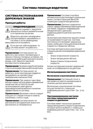 СИСТЕМАРАСПОЗНАВАНИЯ
ДОРОЖНЫХ ЗНАКОВ
Принцип работы
ПРЕДУПРЕЖДЕНИЯ
Система не снимает с водителя
обязательствбытьвнимательным
и осторожным за рулем.
Водитель должен непрерывно
контролировать автомобиль и
систему и, если необходимо,
вмешиваться в ее работу.
Если датчик заблокирован, то
система может не работать.
Примечание: Система может не
работать при низких температурах и
прочих сложных погодных условиях. На
правильнуюработудатчикамогутвлиять
дождь, снег, брызги и высокая
контрастность освещения.
Примечание:Неремонтируйтеветровое
стеклонепосредственновблизидатчика.
Примечание: Система может не
работать, если конструкция подвески
автомобиля не соответствует
требованиям компании Ford.
Примечание: При замене ламп фар
всегдаследуетиспользоватьфирменные
запасные части Ford. В случае
использования ламп других
производителей возможно снижение
эффективности системы.
Примечание: Ветровое стекло следует
очищать от следов птичьего помета,
насекомых, снега и льда.
Примечание: Система может не
распознать все дорожные знаки или
распознать их неправильно.
Примечание: Система способна
автоматически распознавать дорожные
знаки, соответствующие Венской
конвенции о дорожном движении.
Примечание: Данные о дорожных
знаках,предоставляемыенавигационной
системой, содержат информацию,
объединенную с данными,
содержащимися в релизе носителя
данных.
За внутренним зеркалом заднего вида
устанавливается датчик. Система
постоянно отслеживает дорожные
знаки,сообщаяотекущемограничении
скорости и правилах обгона.
Система автоматически распознает
следующиераспознаваемыедорожные
знаки.
• Знаки ограничения скорости.
• Знаки запрещения обгона.
• Знаки отмены ограничения
скорости.
Когда система распознает дорожный
знак, он отображается на дисплее.
Использование системы
Включение и выключение системы
Примечание: Системный статус и
настройки остаются неизменными в
течении циклов зажигания.
Включение и выключение системы
осуществляется с помощью
информационного дисплея. См. (стр.
80).
Программирование настроек
системы предупреждения о
скорости движения
Система имеет несколько уровней
предупреждения о скорости движения,
которые можно выбрать с помощью
информационного дисплея. См. (стр.
80).
190
Kuga (CBS) Vehicles Built From: 10-03-2014, Vehicles Built Up To: 07-09-2014, Russia, CG3616ruRUS ruRUS, Edition date: 07/2014, First Printing
Системы помощи водителю
http://ava-avto.ru/
 