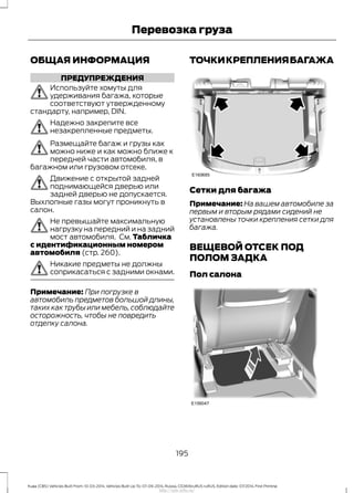 ОБЩАЯ ИНФОРМАЦИЯ
ПРЕДУПРЕЖДЕНИЯ
Используйте хомуты для
удерживания багажа, которые
соответствуют утвержденному
стандарту, например, DIN.
Надежно закрепите все
незакрепленные предметы.
Размещайте багаж и грузы как
можно ниже и как можно ближе к
передней части автомобиля, в
багажном или грузовом отсеке.
Движение с открытой задней
поднимающейся дверью или
задней дверью не допускается.
Выхлопные газы могут проникнуть в
салон.
Не превышайте максимальную
нагрузку на передний и на задний
мост автомобиля. См. Табличка
с идентификационным номером
автомобиля (стр. 260).
Никакие предметы не должны
соприкасаться с задними окнами.
Примечание: При погрузке в
автомобиль предметов большой длины,
таких как трубы или мебель, соблюдайте
осторожность, чтобы не повредить
отделку салона.
ТОЧКИКРЕПЛЕНИЯБАГАЖА
Сетки для багажа
Примечание: На вашем автомобиле за
первым и вторым рядами сидений не
установлены точки крепления сетки для
багажа.
ВЕЩЕВОЙ ОТСЕК ПОД
ПОЛОМ ЗАДКА
Пол салона
195
Kuga (CBS) Vehicles Built From: 10-03-2014, Vehicles Built Up To: 07-09-2014, Russia, CG3616ruRUS ruRUS, Edition date: 07/2014, First Printing
Перевозка груза
http://ava-avto.ru/
 