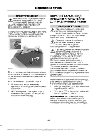 ПРЕДУПРЕЖДЕНИЯ
Не кладите на грузовую шторку
никакие предметы. Они могут
загораживать вам обзор или
ударить пассажиров при резкой
остановке или аварии.
Используйтегрузовуюшторкудлятого,
чтобы закрыть груз, находящийся в
грузовом отделении автомобиля.
Для установки шторки вставьте концы
вкрепежныеэлементы,расположенные
за задним сиденьем на задних панелях
отделки.
Использование грузовой шторки:
1. Потяните за заднюю кромку
грузовой шторки до ее фиксации со
щелчком.
2. Чтобы закрыть грузовую шторку,
нажмите на заднюю кромку, и она
проскользнет вперед.
ВЕРХНИЕ БАГАЖНИКИ
КРЫШИ И КРОНШТЕЙНЫ
ДЛЯ РАЗЛИЧНЫХ ГРУЗОВ
ПРЕДУПРЕЖДЕНИЯ
При использовании верхнего
багажника расход топлива
вашего автомобиля будет выше,
и некоторые его эксплуатационные
свойства могут измениться.
Перед установкой верхнего
багажника внимательно
прочитайте инструкцию
производителя и следуйте ей.
Призагрузкебагажниканакрыше
рекомендуем равномерно
распределять груз, а также
стараться, чтобы центр тяжести
находился как можно ниже.
Нагруженными автомобилями с
высоким центром тяжести следует
управлятьиначе,чемненагруженными.
Управляя тяжелогруженым
автомобилем, вам следует принять
дополнительные меры безопасности:
ехать с малой скоростью и увеличенной
дистанцией.
Максимальныйрекомендованныйгруз,
равномерно распределенный на
багажнике на крыше, составляет:
• 165фунтов(75кг)дляавтомобилей
с прозрачным люком
• 132 фунта (60 кг) для автомобилей
без прозрачного люка
Примечание: Не размещайте груз
непосредственно на панели крыши.
Панель крыши не предназначена для
непосредственного размещения груза.
197
Kuga (CBS) Vehicles Built From: 10-03-2014, Vehicles Built Up To: 07-09-2014, Russia, CG3616ruRUS ruRUS, Edition date: 07/2014, First Printing
Перевозка груза
http://ava-avto.ru/
 