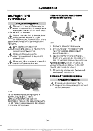 ШАР СЦЕПНОГО
УСТРОЙСТВА
ПРЕДУПРЕЖДЕНИЯ
При отсутствии необходимости
использования буксирного крюка
всегда надежно закрепляйте его
в багажном отделении.
При установке буксирного крюка
следует соблюдать особую
осторожность,поскольку от этого
зависит безопасность автомобиля и
прицепа.
Для крепления и снятия
буксирного крюка не применяйте
никаких инструментов.
Не вносите изменений в
конструкцию опорно-сцепного
устройства.
Не разбирайте и не ремонтируйте
съемный буксирный крюк.
13-контактный разъем прицепа и
съемный буксирный крюк
устанавливаются под задним
бампером. Поверните разъем прицепа
на 90 градусов вниз до его фиксации
в нижнем положении.
Разблокировка механизма
буксирного крюка
1. Снимите защитную крышку.
2. Вставьте ключ и поверните его
против часовой стрелки для
разблокировки.
3. Удерживайте буксирный крюк.
Вытяните маховичок и поверните
его по часовой стрелке до щелчка.
Примечание: Красная отметка на
маховичке должна совпасть с белой
точкой на буксирном крюке.
4. Отпустите маховичок. Буксирный
крюк разблокируется.
Вставка буксирного крюка
ПРЕДУПРЕЖДЕНИЕ
Буксирный крюк может быть
закреплен, только при его полной
разблокировке.
201
Kuga (CBS) Vehicles Built From: 10-03-2014, Vehicles Built Up To: 07-09-2014, Russia, CG3616ruRUS ruRUS, Edition date: 07/2014, First Printing
Буксировка
http://ava-avto.ru/
 