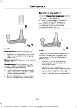 Примечание: Извлеките заглушку.
1. Вставьте вертикально буксирный
крюк и нажмите на него вверх до
фиксации.
Примечание: Не держите руки вблизи
маховичка.
Примечание: Зеленая отметка на
маховичке должна совпасть с белой
точкой на буксирном крюке.
2. Чтобы заблокировать буксирный
крюк, поверните ключ по часовой
стрелке и выньте ключ.
3. Вытяните защитную крышку дуги
ключа и вожмите ее в фиксатор.
Движение с прицепом
ПРЕДУПРЕЖДЕНИЕ
Если какое-либо из
нижеприведенных условий не
может быть соблюдено, не
пользуйтесь буксирным крюком и
обратитесь для его проверки к
авторизованному дилеру.
Перед началом движения убедитесь,
что буксирный крюк заблокирован
надлежащим образом. Проверьте
следующее:
• зеленая отметка на маховичке
совмещена с белой точкой на
буксирном крюке
• маховичок (A) правильно
зафиксирован на буксирном крюке;
• вы не забыли извлечь ключ (B)
• буксирныйкрюкнадежнозакреплен.
202
Kuga (CBS) Vehicles Built From: 10-03-2014, Vehicles Built Up To: 07-09-2014, Russia, CG3616ruRUS ruRUS, Edition date: 07/2014, First Printing
Буксировка
http://ava-avto.ru/
 