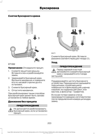 Снятие буксирного крюка
Примечание: Отсоедините прицеп.
1. Снимите защитную крышку.
Вставьте ключ и разблокируйте
замок.
2. Удерживайте буксирный крюк.
Вытяните маховичок и поверните
его по часовой стрелке до его
остановки.
3. Снимите буксирный крюк.
4. Отпустите маховичок.
При разблокировке таким способом
буксирный крюк может быть заново
установлен в любое время.
Движение без прицепа
ПРЕДУПРЕЖДЕНИЕ
Не допускается разблокировать
буксирный крюк, если установлен
прицеп.
Снимите буксирный крюк. Вставьте
разъем в соответствующее гнездо (1).
Уход
ПРЕДУПРЕЖДЕНИЕ
Перед паровой очисткой
автомобиля снимайте буксирный
крюк и закрывайте его гнездо
заглушкой.
Поддерживайте чистоту буксирного
устройства. Периодически смазывайте
подшипники, сопрягающиеся
поверхности и фиксирующий шарнир
смазкой, не содержащей смол, или
маслом, а фиксатор - графитом.
В случае потери замена ключа
производится заводом-изготовителем
после предъявления номера цилиндра
замка.
203
Kuga (CBS) Vehicles Built From: 10-03-2014, Vehicles Built Up To: 07-09-2014, Russia, CG3616ruRUS ruRUS, Edition date: 07/2014, First Printing
Буксировка
http://ava-avto.ru/
 