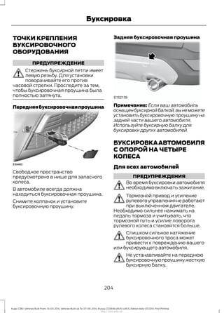 ТОЧКИ КРЕПЛЕНИЯ
БУКСИРОВОЧНОГО
ОБОРУДОВАНИЯ
ПРЕДУПРЕЖДЕНИЕ
Стержень буксирной петли имеет
левую резьбу. Для установки
поворачивайте его против
часовой стрелки. Проследите за тем,
чтобы буксировочная проушина была
полностью затянута.
Передняябуксировочнаяпроушина
Свободное пространство
предусмотрено в нише для запасного
колеса.
В автомобиле всегда должна
находиться буксировочная проушина.
Снимите колпачок и установите
буксировочную проушину.
Задняя буксировочная проушина
Примечание: Если ваш автомобиль
оснащенбуксирнойбалкой,вынеможете
установить буксировочную проушину на
задней части вашего автомобиля.
Используйте буксирную балку для
буксировки других автомобилей.
БУКСИРОВКААВТОМОБИЛЯ
С ОПОРОЙ НА ЧЕТЫРЕ
КОЛЕСА
Для всех автомобилей
ПРЕДУПРЕЖДЕНИЯ
Во время буксировки автомобиля
необходимо включать зажигание.
Тормозной привод и усиление
рулевогоуправлениянеработают
при выключенном двигателе.
Необходимо сильнее нажимать на
педаль тормоза и учитывать, что
тормозной путь и усилие поворота
рулевого колеса становятся больше.
Слишком сильное натяжение
буксировочного троса может
привести к повреждению вашего
или буксирующего автомобиля.
Не устанавливайте на переднюю
буксировочнуюпроушинужесткую
буксирную балку.
204
Kuga (CBS) Vehicles Built From: 10-03-2014, Vehicles Built Up To: 07-09-2014, Russia, CG3616ruRUS ruRUS, Edition date: 07/2014, First Printing
Буксировка
http://ava-avto.ru/
 