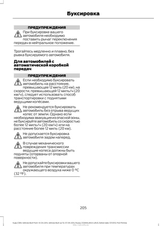 ПРЕДУПРЕЖДЕНИЯ
При буксировке вашего
автомобиля необходимо
поставить рычаг переключения
передач в нейтральное положение.
Трогайтесь медленно и плавно, без
рывка буксируемого автомобиля.
Для автомобилей с
автоматической коробкой
передач
ПРЕДУПРЕЖДЕНИЯ
Если необходимо буксировать
автомобиль на расстояние,
превышающее 12 миль (20 км), на
скорости, превышающей 12 миль/ч (20
км/ч), следует использовать способ
транспортировки с поднятыми
ведущими колёсами.
Не рекомендуется буксировать
автомобиль без отрыва ведущих
колес от земли. Однако если
необходимаэвакуацияизопаснойзоны,
небуксируйтеавтомобильсоскоростью
более 12 миль/ч (20 км/ч) или на
расстояние более 12 миль (20 км).
Не допускается буксировка
автомобиля задом наперед.
В случае механического
повреждения трансмиссии
ведущие колеса должны быть
подняты (оторваны от опорной
поверхности).
Не допускайте буксировки вашего
автомобиля при температурах
окружающего воздуха ниже 0 °C
(32 °F).
205
Kuga (CBS) Vehicles Built From: 10-03-2014, Vehicles Built Up To: 07-09-2014, Russia, CG3616ruRUS ruRUS, Edition date: 07/2014, First Printing
Буксировка
http://ava-avto.ru/
 