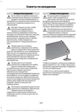 ПРЕДУПРЕЖДЕНИЯ
Если имеются препятствия для
перемещения педалей, это может
вызвать потерю управляемости
автомобиляиповыситьрискполучения
серьезных травм для водителя и
пассажиров.
Всегда следите за тем, чтобы
напольные коврики были
правильно прикреплены к
креплениям на ковровом покрытии,
которое поставляется вместе с вашим
автомобилем. Напольные коврики
должны быть прикреплены к обоим
креплениям, чтобы коврики не
соскальзывали с предусмотренных
мест.
Запрещается установка
напольных ковриков или любых
других покрытий в пространство
для ног автомобиля, если невозможно
обеспечить их надежное крепление,
предотвращающее их перемещение и
возникновение препятствий для
перемещения педалей и управления
автомобилем.
Запрещается установка
напольных ковриков или любых
других покрытий поверх уже
установленных напольных ковриков.
Напольные коврики должны
обязательно находиться
непосредственнонаковровомпокрытии
автомобиля, но не на других ковриках
или ином покрытии. Дополнительные
напольные коврики или иные покрытия
уменьшают рабочий ход педали и
создают препятствие для ее
перемещения.
Регулярно проверяйте крепление
напольных ковриков. Обеспечьте
правильность установки и
надежность крепления напольных
ковриков после снятие их для чистки
или замены.
ПРЕДУПРЕЖДЕНИЯ
Не допускайте попадания
каких-либо предметов в
пространство для ног водителя
во время движения автомобиля.
Свободноперемещающиесяпредметы
могут попасть под педали и вызвать
потерю управляемости автомобиля.
Несоблюдение инструкций по
установкеикреплениюнапольных
ковриков может создать
препятствиедляперемещенияпедалей
и потерю управляемости автомобиля.
Чтобы установить напольные коврики,
ориентируйте их так, чтобы проушины
оказалисьнадкреплениями,инадавите
на них для фиксации.
Чтобы снять напольный коврик,
выполните процедуру установки в
обратном порядке.
207
Kuga (CBS) Vehicles Built From: 10-03-2014, Vehicles Built Up To: 07-09-2014, Russia, CG3616ruRUS ruRUS, Edition date: 07/2014, First Printing
Советы по вождению
http://ava-avto.ru/
 