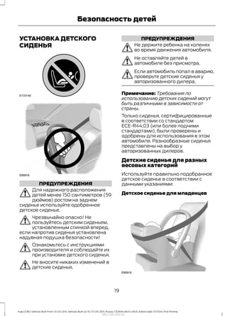 УСТАНОВКА ДЕТСКОГО
СИДЕНЬЯ
ПРЕДУПРЕЖДЕНИЯ
Для надежного расположения
детей менее 150 сантиметров (59
дюймов) ростом на заднем
сиденье используйте одобренное
детское сиденье.
Чрезвычайно опасно! Не
пользуйтесь детским сиденьем,
установленным спинкой вперед,
если напротив сиденья установлена
надувная подушка безопасности!
Ознакомьтесь с инструкциями
производителя и соблюдайте их
при установке детского сиденья.
Не вносите никаких изменений в
детские сиденья.
ПРЕДУПРЕЖДЕНИЯ
Не держите ребенка на коленях
во время движения автомобиля.
Не оставляйте детей в
автомобиле без присмотра.
Если автомобиль попал в аварию,
проверьте детские сиденья у
авторизованного дилера.
Примечание: Требования по
использованию детских сидений могут
быть различными в зависимости от
страны.
Только сиденья, сертифицированные
в соответствии со стандартом
ЕСЕ-R44,03 (или более подними
стандартами), были проверены и
одобрены для использования в этом
автомобиле. Разнообразные сиденья
представлены на выбор у
авторизованных дилеров.
Детские сиденья для разных
весовых категорий
Используйте правильно подобранное
детское сиденье в соответствии с
данными указаниями:
Детское сиденье для младенцев
19
Kuga (CBS) Vehicles Built From: 10-03-2014, Vehicles Built Up To: 07-09-2014, Russia, CG3616ruRUS ruRUS, Edition date: 07/2014, First Printing
Безопасность детей
http://ava-avto.ru/
 